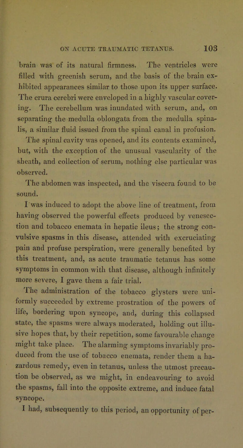 brain was of its natural firmness. The ventricles were filled with greenish serum, and the basis of the brain ex- hibited appearances similar to those upon its upper surface. The crura cerebri were enveloped in a highly vascular cover- ing. The cerebellum was inundated with serum, and, on separating the medulla oblongata from the medulla spina- lis, a similar fluid issued from the spinal canal in profusion. The spinal cavity was opened, and its contents examined, but, with the exception of the unusual vascularity of the sheath, and collection of serum, nothing else particular was observed. The abdomen was inspected, and the viscera found to be sound. I was induced to adopt the above line of treatment, from having observed the powerful effects produced by venesec- tion and tobacco enemata in hepatic ileus; the strong con- vulsive spasms in this disease, attended with excruciating- pain and profuse perspiration, were generally benefited by this treatment, and, as acute traumatic tetanus has some symptoms in common with that disease, although infinitely more severe, I gave them a fair trial. The administration of the tobacco glysters were uni- formly succeeded by extreme prostration of the powers of life, bordering upon syncope, and, during this collapsed state, the spasms were always moderated, holding out illu- sive hopes that, by their repetition, some favourable change might take place. The alarming symptoms invariably pro- duced from the use of tobacco enemata, render them a ha- zardous remedy, even in tetanus, unless the utmost precau- tion be observed, as we might, in endeavouring to avoid the spasms, fall into the opposite extreme, and induce fatal syncope. I had, subsequently to this period, an opportunity of per-