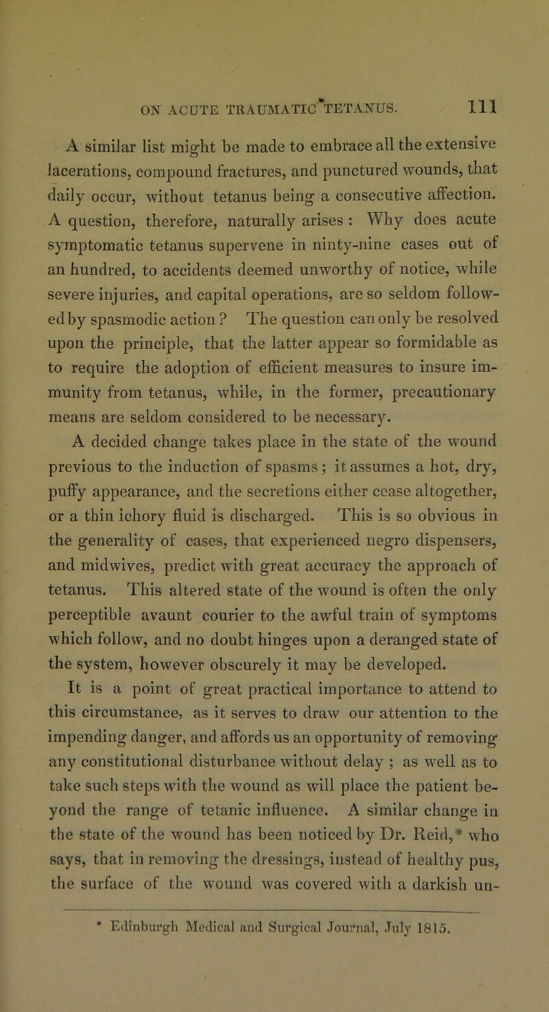 A similar list mig-ht be made to embrace all the extensive o lacerations, compound fractures, and punctured wounds, that daily occur, without tetanus being’ a consecutive affection. A question, therefore, naturally arises : Why does acute symptomatic tetanus supervene in ninty-nine cases out of an hundred, to accidents deemed unworthy of notice, while severe injuries, and capital operations, are so seldom follow- ed by spasmodic action ? The question can only be resolved upon the principle, that the latter appear so formidable as to require the adoption of efficient measures to insure im- munity from tetanus, while, in the former, precautionary means are seldom considered to be necessary. A decided change takes place in the state of the wound previous to the induction of spasms; it assumes a hot, dry, puffy appearance, and the secretions either cease altogether, or a thin ichory fluid is discharged. This is so obvious in the generality of cases, that experienced negro dispensers, and midwives, predict with great accuracy the approach of tetanus. This altered state of the wound is often the only perceptible avaunt courier to the awful train of symptoms which follow, and no doubt hinges upon a deranged state of the system, however obscurely it may be developed. It is a point of great practical importance to attend to this circumstance, as it serves to draw our attention to the impending danger, and affords us an opportunity of removing any constitutional disturbance without delay ; as well as to take such steps with the wound as will place the patient be- yond the range of tetanic influence. A similar change in the state of the wound has been noticed by Dr. Reid,* who says, that in removing the dressings, instead of healthy pus, the surface of the wound was covered with a darkish un- Edinburgh Medical and Surgical Journal, July 1815.