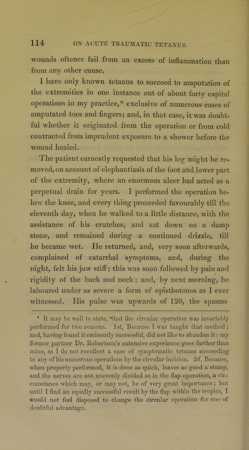 wounds oftener fail from an excess of inflammation than from any other cause. I have only known tetanus to succeed to amputation of the extremities in one instance out of about forty capital operations in my practice,* exclusive of numerous cases of amputated toes and fingers; and, in that case, it was doubt- ful whether it originated from the operation or from cold contracted from imprudent exposure, to a shower before the wound healed. The patient earnestly requested that his leg might be re- moved, on account of elephantiasis of the foot and lower part of the extremity, where an enormous ulcer had acted as a perpetual drain for years. I performed the operation be- low the knee, and every thing proceeded favourably till the eleventh day, when he walked to a little distance, with the assistance of his crutches, and sat down on a damp stone, and remained during a continued drizzle, till he became wet. He returned, and, very soon afterwards, complained of catarrhal symptoms, and, during the night, felt his jaw stiff; this was soon followed by pain and rigidity of the back and neck; and, by next morning, he laboured under as severe a form of opisthotonos as I ever witnessed. His pulse was upwards of 120, the spasms * It may be well to state, that the circular operation was invariably performed for two reasons. ls£, Because I was taught that method ; and, having found it eminently successful, did not like to abandon it: my former partner Dr. Robertson’s extensive experience goes farther than mine, as I do not recollect a case of symptomatic tetanus succeeding to any of his numerous operations by the circular incision. 2rZ, Because, when properly performed, it is done as quick, leaves as good a stump, and the nerves are not unevenly divided as in the flap operation, a cir- cumstance which may, or may not, be of very great importance; but until I find an equally successful result by the flap within the tropics, I would not feel disposed to change the circular operation for one of doubtful advantage.