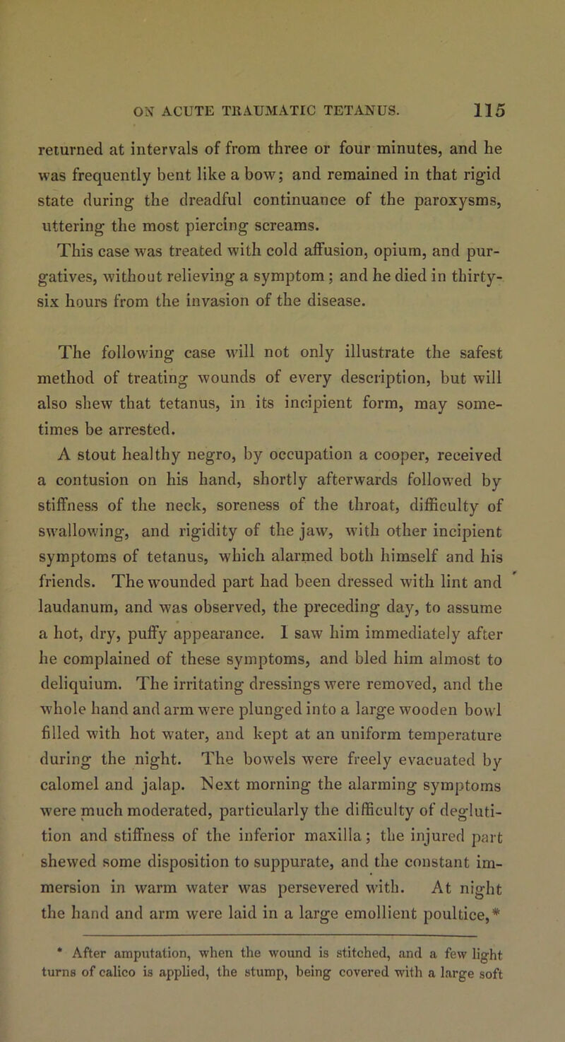 returned at intervals of from three or four minutes, and he was frequently bent like a bow; and remained in that rigid state during the dreadful continuance of the paroxysms, uttering the most piercing screams. This case was treated with cold affusion, opium, and pur- gatives, without relieving a symptom ; and he died in thirty- six hours from the invasion of the disease. The following case will not only illustrate the safest method of treating wounds of every description, but will also shew that tetanus, in its incipient form, may some- times be arrested. A stout healthy negro, by occupation a cooper, received a contusion on his hand, shortly afterwards followed by stiffness of the neck, soreness of the throat, difficulty of swallowing, and rigidity of the jaw, with other incipient symptoms of tetanus, which alarmed both himself and his friends. The wounded part had been dressed with lint and laudanum, and was observed, the preceding day, to assume a hot, dry, puffy appearance. 1 saw him immediately after he complained of these symptoms, and bled him almost to deliquium. The irritating dressings were removed, and the whole hand and arm were plunged into a large wooden bowl filled with hot water, and kept at an uniform temperature during the night. The bowels were freely evacuated by calomel and jalap. Next morning the alarming symptoms were much moderated, particularly the difficulty of degluti- tion and stiffness of the inferior maxilla; the injured part shewed some disposition to suppurate, and the constant im- mersion in warm water was persevered with. At night the hand and arm were laid in a large emollient poultice,* * After amputation, when the wound is stitched, and a few light turns of calico is applied, the stump, being covered with a large soft