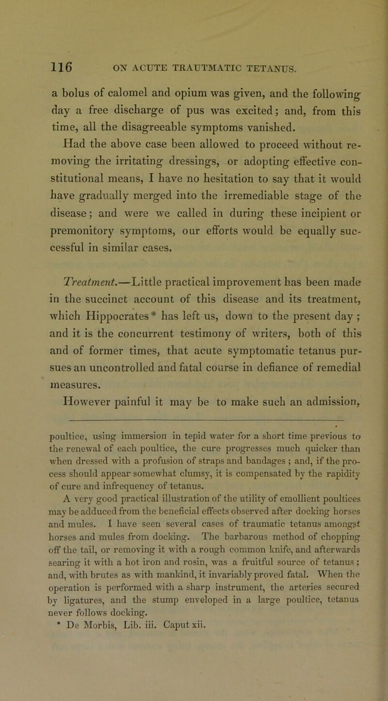 a bolus of calomel and opium was given, and the following day a free discharge of pus was excited; and, from this time, all the disagreeable symptoms vanished. Had the above case been allowed to proceed without re- moving the irritating dressings, or adopting effective con- stitutional means, I have no hesitation to say that it would have gradually merged into the irremediable stage of the disease; and were we called in during these incipient or premonitory symptoms, our efforts would be equally suc- cessful in similar cases. Treatment.—Little practical improvement has been made in the succinct account of this disease and its treatment, which Hippocrates* has left us, down to the present day ; and it is the concurrent testimony of writers, both of this and of former times, that acute symptomatic tetanus pur- sues an uncontrolled and fatal course in defiance of remedial measures. How'ever painful it may be to make such an admission, poultice, using immersion in tepid water for a short time previous to the renewal of each poultice, the cure progresses much quicker than when dressed with a profusion of straps and bandages ; and, if the pro- cess should appear somewhat clumsy, it is compensated by the rapidity of cure and infrequency of tetanus. A very good practical illustration of the utility of emollient poultices may be adduced from the beneficial effects observed after docking horses and mules. I have seen several cases of traumatic tetanus amongst horses and mules from docking. The barbarous method of chopping off the tail, or removing it with a rough common knife, and afterwards searing it with a hot iron and rosin, was a fruitful source of tetanus ; and, with brutes as with mankind, it invaluably proved fatal. When the operation is performed with a sharp instrument, the arteries secured by ligatures, and the stump enveloped in a large poultice, tetanus never follows docking. ' De Morbis, Lib. iii. Caput xii.