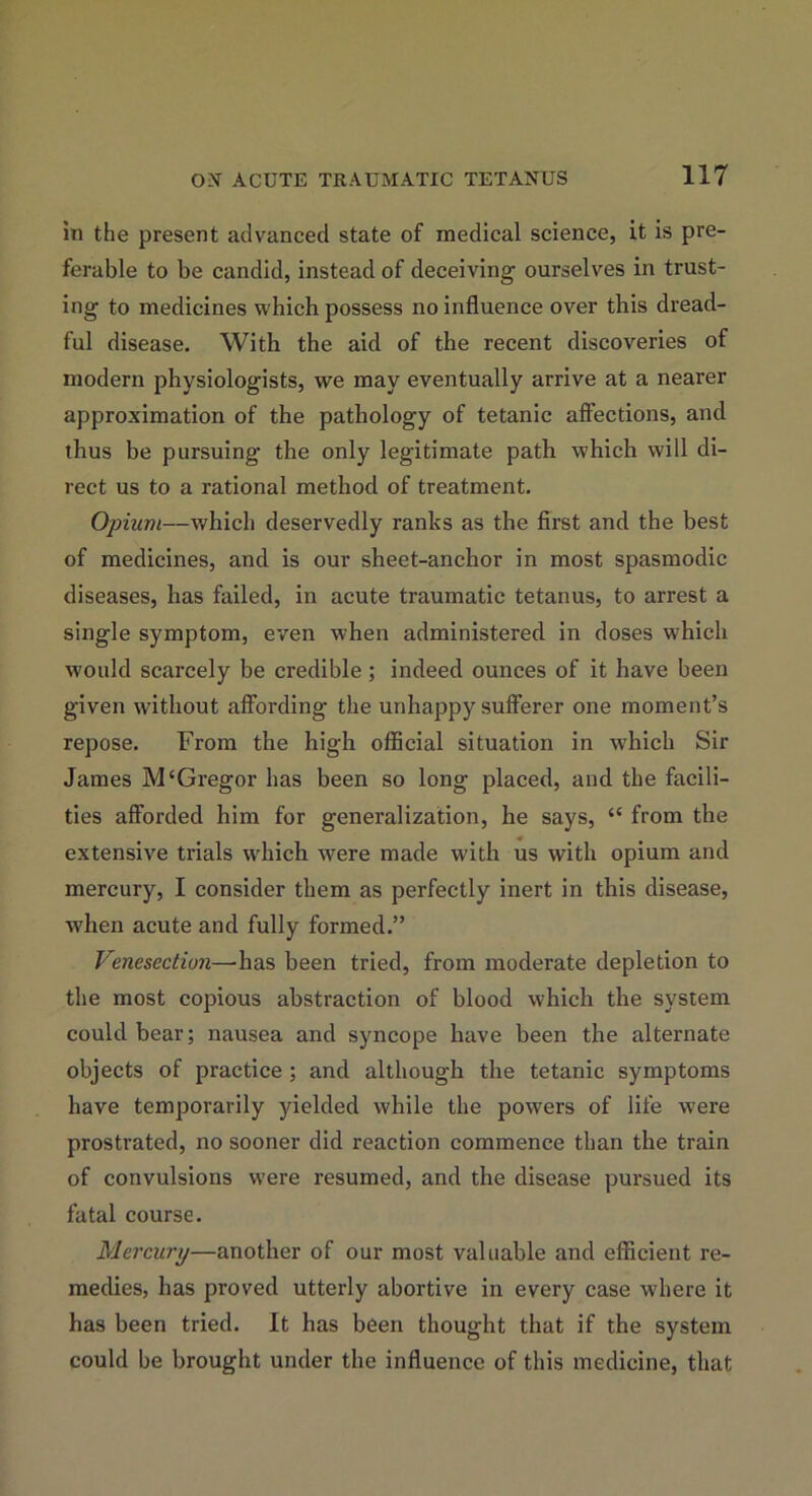 in the present advanced state of medical science, it is pre- ferable to be candid, instead of deceiving ourselves in trust- ing to medicines which possess no influence over this dread- ful disease. With the aid of the recent discoveries of modern physiologists, we may eventually arrive at a nearer approximation of the pathology of tetanic affections, and thus be pursuing the only legitimate path which will di- rect us to a rational method of treatment. Opium—which deservedly ranks as the first and the best of medicines, and is our sheet-anchor in most spasmodic diseases, has failed, in acute traumatic tetanus, to arrest a single symptom, even when administered in doses which would scarcely be credible; indeed ounces of it have been given without affording the unhappy sufferer one moment’s repose. From the high official situation in which Sir James M‘Gregor has been so long placed, and tbe facili- ties afforded him for generalization, he says, “ from the extensive trials w'hich were made with us with opium and mercury, I consider them as perfectly inert in this disease, when acute and fully formed.” Venesection—’has been tried, from moderate depletion to the most copious abstraction of blood which the system could bear; nausea and syncope have been the alternate objects of practice ; and although the tetanic symptoms have temporarily yielded while the powers of life were prostrated, no sooner did reaction commence than the train of convulsions were resumed, and the disease pursued its fatal course. Mercury—another of our most valuable and efficient re- medies, has proved utterly abortive in every case where it has been tried. It has been thought that if the system could be brought under the influence of this medicine, that