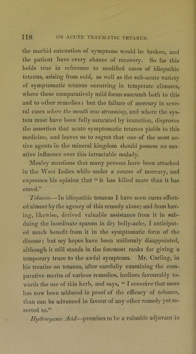 the morbid catenation of symptoms would be broken, and the patient have every chance of recovery. So far this holds true in reference to modified cases of idiopathic tetanus, arising from cold, as well as the sub-acute variety of symptomatic tetanus occurring in temperate climates,- where these comparatively mild forms succumb both to this and to other remedies; but the failure of mercury in seve- ral cases where the mouth teas streaming, and where the sys- tem must have been fully saturated by inunction, disproves the assertion that acute symptomatic tetanus yields to this medicine, and leaves us to regret that one of the most ac- tive agents in the mineral kingdom should possess no san- ative influence over this intractable malady. Mosley mentions that many persons have been attacked in the West Indies while under a course of mercury, and expresses his opinion that “ it has killed more than it has cured.” Tobacco.—In idiopathic tetanus I have seen cures effect- ed almost by the agency of this remedy alone; and from hav- ing, likewise, derived valuable assistance from it in sub- duing the inordinate spasms in dry belly-ache, I anticipat- ed much benefit from it in the symptomatic form of the disease; but my hopes have been uniformly disappointed, although it still stands in the foremost ranks for giving a temporary truce to the awful symptoms. Mr. Curling, in his treatise on tetanus, after carefully examining the com- parative merits of various remedies, inclines favourably to- wards the use of this herb, and says, “ I conceive that more has now been adduced in proof of the efficacy of tobacco, than can be advanced in favour of any other remedy yet re- sorted to.” Hydrocyanic Acid—promises to be a valuable adjuvant in