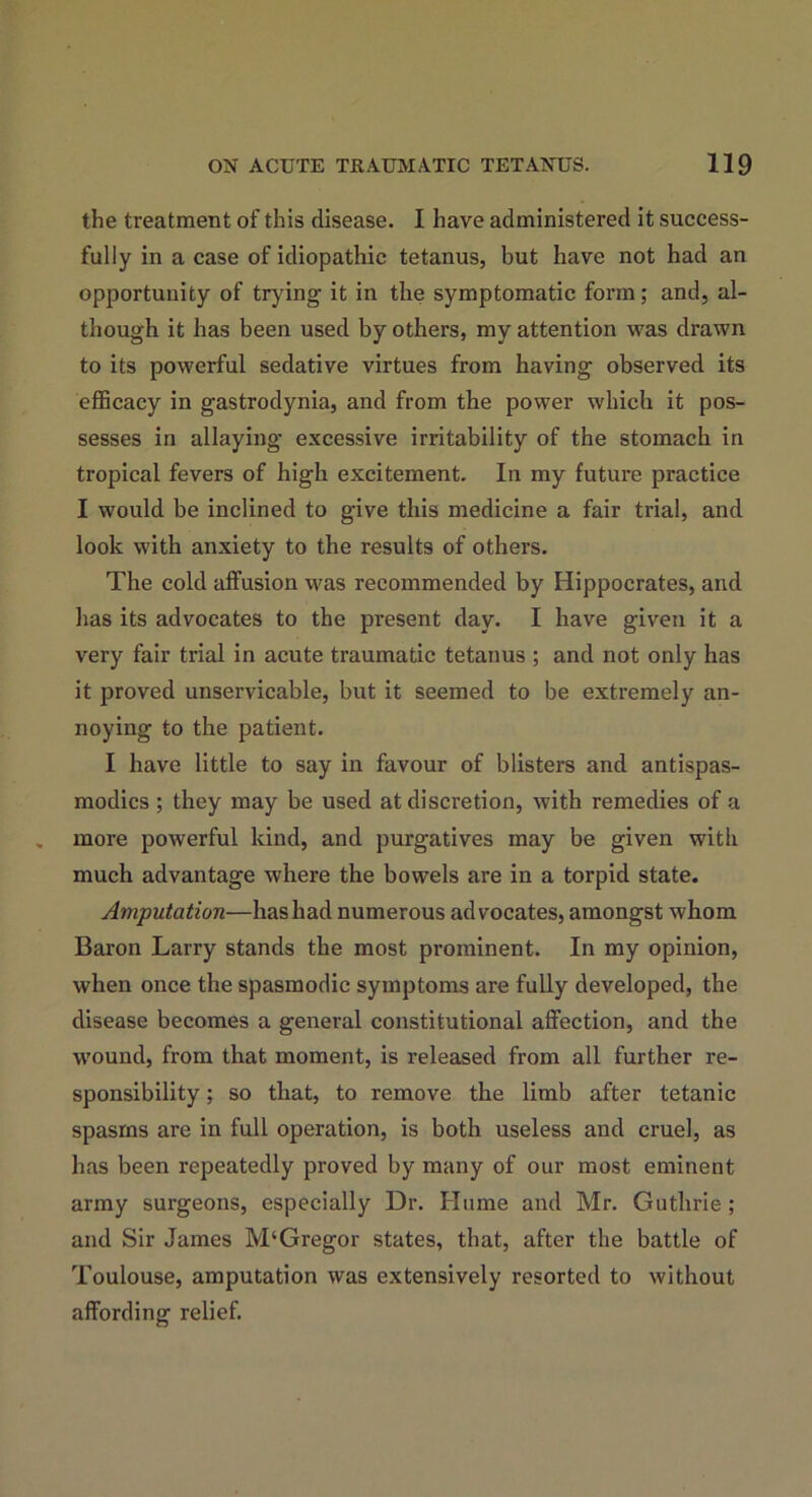 the treatment of this disease. I have administered it success- fully in a case of idiopathic tetanus, but have not had an opportunity of trying it in the symptomatic form; and, al- though it has been used by others, my attention was drawn to its powerful sedative virtues from having observed its efficacy in gastrodynia, and from the power which it pos- sesses in allaying excessive irritability of the stomach in tropical fevers of high excitement. In my future practice I would be inclined to give this medicine a fair trial, and look with anxiety to the results of others. The cold affusion was recommended by Hippocrates, and has its advocates to the present day. I have given it a very fair trial in acute traumatic tetanus ; and not only has it proved unservicable, but it seemed to be extremely an- noying to the patient. I have little to say in favour of blisters and antispas- modics ; they may be used at discretion, with remedies of a more powerful kind, and purgatives may be given with much advantage where the bowels are in a torpid state. Amputation—has had numerous advocates, amongst whom Baron Larry stands the most prominent. In my opinion, when once the spasmodic symptoms are fully developed, the disease becomes a general constitutional affection, and the wound, from that moment, is released from all further re- sponsibility ; so that, to remove the limb after tetanic spasms are in full operation, is both useless and cruel, as has been repeatedly proved by many of our most eminent army surgeons, especially Dr. Hume and Mr. Guthrie; and Sir James M‘Gregor states, that, after the battle of Toulouse, amputation was extensively resorted to without affording relief.