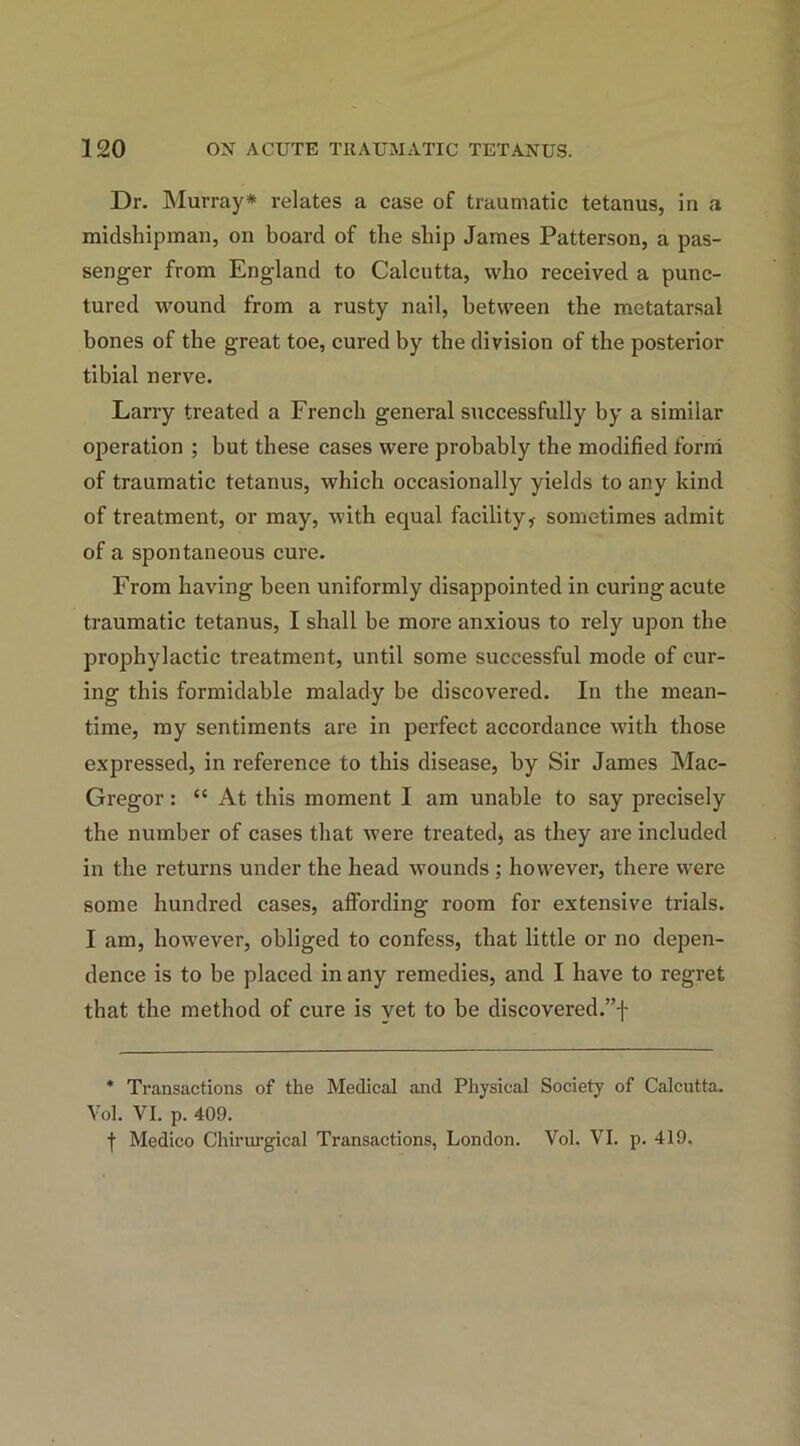 Dr. Murray* relates a case of traumatic tetanus, in a midshipman, on board of the ship James Patterson, a pas- senger from England to Calcutta, who received a punc- tured wound from a rusty nail, between the metatarsal bones of the great toe, cured by the division of the posterior tibial nerve. Larry treated a French general successfully by a similar operation ; but these cases were probably the modified form of traumatic tetanus, which occasionally yields to any kind of treatment, or may, with equal facility,- sometimes admit of a spontaneous cure. From having been uniformly disappointed in curing acute traumatic tetanus, I shall be more anxious to rely upon the prophylactic treatment, until some successful mode of cur- ing this formidable malady be discovered. In the mean- time, my sentiments are in perfect accordance with those expressed, in reference to this disease, by Sir James Mac- Gregor : “ At this moment I am unable to say precisely the number of cases that were treated, as they are included in the returns under the head wounds ; however, there were some hundred cases, affording room for extensive trials. I am, however, obliged to confess, that little or no depen- dence is to be placed in any remedies, and I have to regret that the method of cure is yet to be discovered.”! * Transactions of the Medical and Physical Society of Calcutta. Vol. VI. p. 409. f Medico Chirurgical Transactions, London. Vol. VI. p. 419.