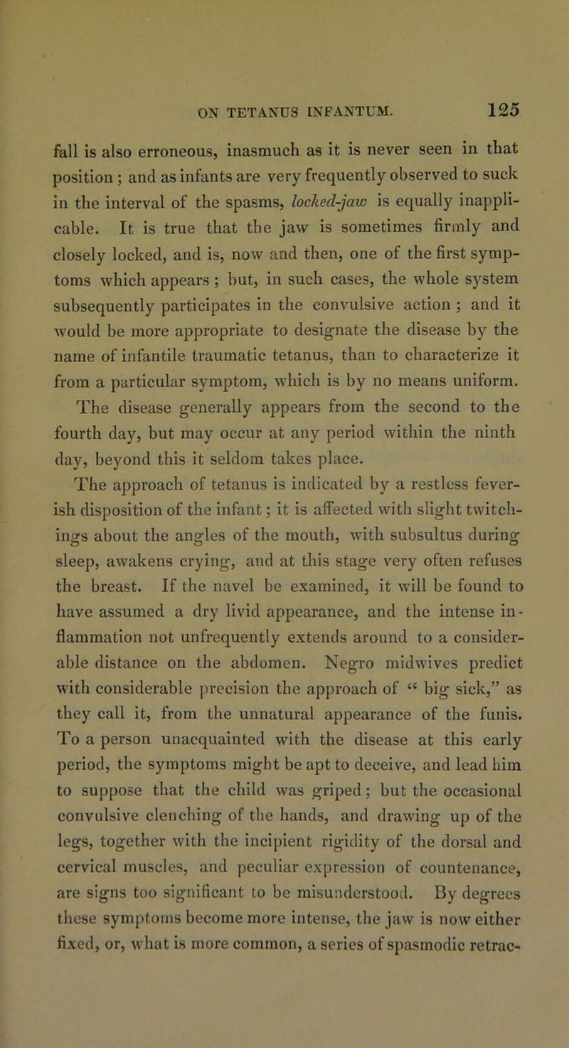 fall is also erroneous, inasmuch as it is never seen in that position ; and as infants are very frequently observed to suck in the interval of the spasms, locked-jaw is equally inappli- cable. It is true that the jaw is sometimes firmly and closely locked, and is, now and then, one of the first symp- toms which appears; but, in such cases, the whole system subsequently participates in the convulsive action ; and it would be more appropriate to designate the disease by the name of infantile traumatic tetanus, than to characterize it from a particular symptom, which is by no means uniform. The disease generally appears from the second to the fourth day, but may occur at any period within the ninth day, beyond this it seldom takes place. The approach of tetanus is indicated by a restless fever- ish disposition of the infant; it is affected with slight twitch- ings about the angles of the mouth, with subsultus during sleep, awrakens crying, and at this stage very often refuses the breast. If the navel be examined, it will be found to have assumed a dry livid appearance, and the intense in- flammation not unfrequently extends around to a consider- able distance on the abdomen. Negro midwives predict with considerable precision the approach of “ big sick,” as they call it, from the unnatural appearance of the funis. To a person unacquainted with the disease at this early period, the symptoms might be apt to deceive, and lead him to suppose that the child was griped; but the occasional convulsive clenching of the hands, and drawing up of the legs, together with the incipient rigidity of the dorsal and cervical muscles, and peculiar expression of countenance, are signs too significant to be misunderstood. By degrees these symptoms become more intense, the jaw is now either fixed, or, what is more common, a series of spasmodic retrac-