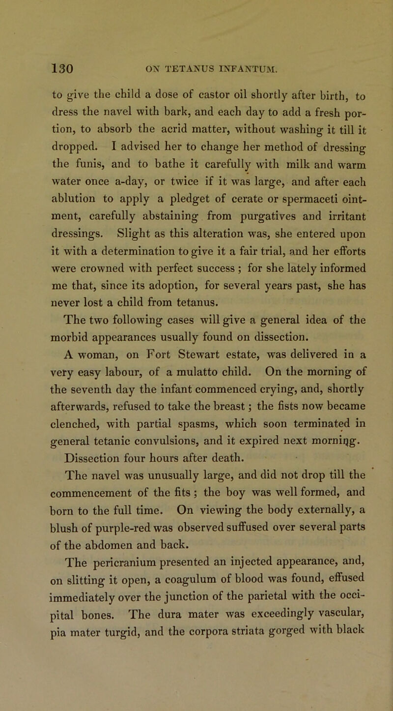to give the child a dose of castor oil shortly after birth, to dress the navel with bark, and each day to add a fresh por- tion, to absorb the acrid matter, without washing it till it dropped. I advised her to change her method of dressing the funis, and to bathe it carefully with milk and warm water once a-day, or twice if it was large, and after each ablution to apply a pledget of cerate or spermaceti oint- ment, carefully abstaining from purgatives and irritant dressings. Slight as this alteration was, she entered upon it with a determination to give it a fair trial, and her efforts were crowned with perfect success ; for she lately informed me that, since its adoption, for several years past, she has never lost a child from tetanus. The two following cases will give a general idea of the morbid appearances usually found on dissection. A woman, on Fort Stewart estate, was delivered in a very easy labour, of a mulatto child. On the morning of the seventh day the infant commenced crying, and, shortly afterwards, refused to take the breast; the fists now became clenched, with partial spasms, which soon terminated in general tetanic convulsions, and it expired next morniqg. Dissection four hours after death. The navel was unusually large, and did not drop till the commencement of the fits ; the boy was well formed, and born to the full time. On viewing the body externally, a blush of purple-red was observed suffused over several parts of the abdomen and back. The pericranium presented an injected appearance, and, on slitting it open, a coagulum of blood was found, effused immediately over the junction of the parietal with the occi- pital bones. The dura mater was exceedingly vascular, pia mater turgid, and the corpora striata gorged with black