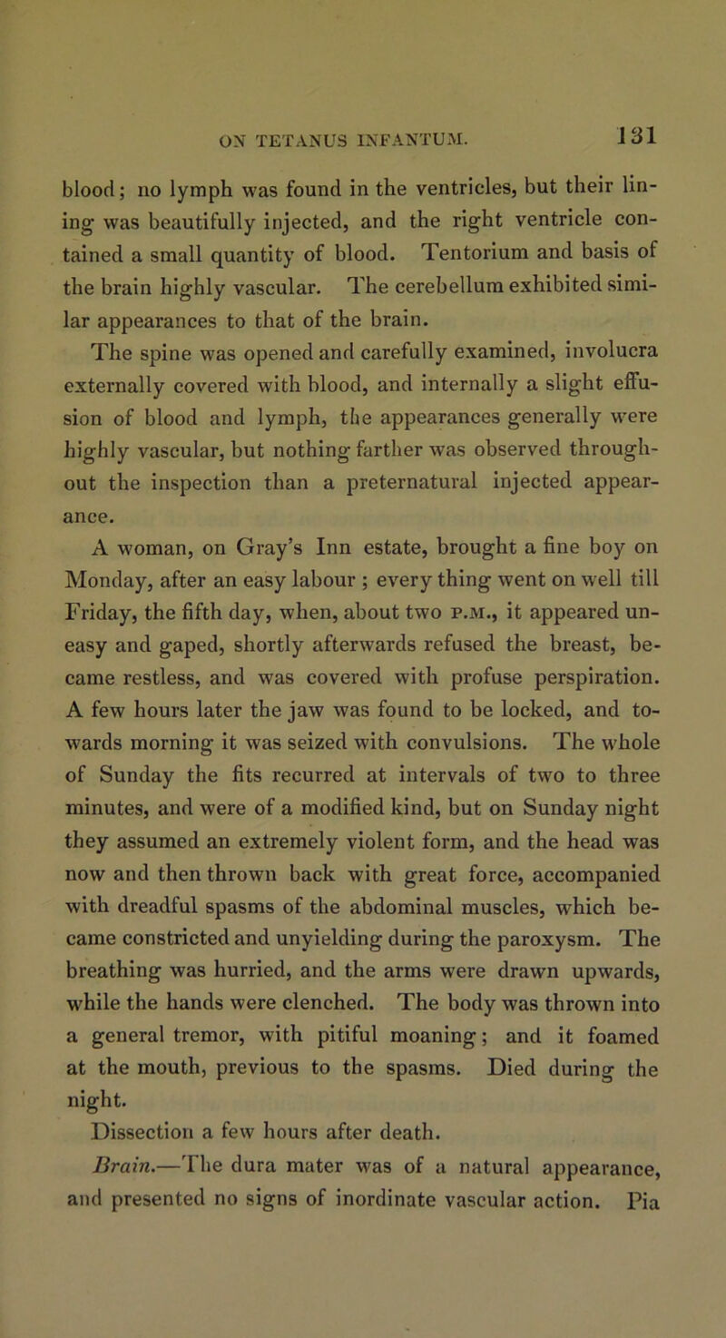 i 31 blood; no lymph was found in the ventricles, but their lin- ing was beautifully injected, and the right ventricle con- tained a small quantity of blood. Tentorium and basis of the brain highly vascular. The cerebellum exhibited simi- lar appearances to that of the brain. The spine was opened and carefully examined, involucra externally covered with blood, and internally a slight effu- sion of blood and lymph, the appearances generally were highly vascular, but nothing farther was observed through- out the inspection than a preternatural injected appear- ance. A woman, on Gray’s Inn estate, brought a fine boy on Monday, after an easy labour ; every thing went on well till Friday, the fifth day, when, about two p.m., it appeared un- easy and gaped, shortly afterwards refused the breast, be- came restless, and was covered with profuse perspiration. A few hours later the jaw was found to be locked, and to- wards morning it was seized with convulsions. The whole of Sunday the fits recurred at intervals of two to three minutes, and were of a modified kind, but on Sunday night they assumed an extremely violent form, and the head was now and then thrown back with great force, accompanied with dreadful spasms of the abdominal muscles, which be- came constricted and unyielding during the paroxysm. The breathing was hurried, and the arms were drawn upwards, while the hands were clenched. The body was thrown into a general tremor, with pitiful moaning; and it foamed at the mouth, previous to the spasms. Died during the night. Dissection a few hours after death. Brain.—The dura mater was of a natural appearance, and presented no signs of inordinate vascular action. Pia