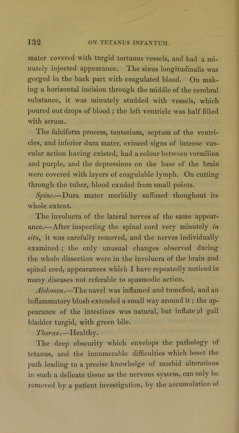 mater covered with turgid tortuous vessels, and had a mi- nutely injected appearance. The sinus longitudinalis was gorged in the back part with coagulated blood. On mak- ing a horizontal incision through the middle of the cerebral substance, it was minutely studded with vessels, which poured out drops of blood ; the left ventricle was half filled with serum. The falciform process, tentorium, septum of the ventri- cles, and inferior dura mater, evinced signs of intense vas- cular action having existed, had a colour between vermilion and purple, and the depressions on the base of the brain were covered with layers of coagulable lymph. On cutting through the tuber, blood exuded from small points. Spine.—Dura mater morbidly suffused thoughout its whole extent. The involucra of the lateral nerves of the same appear- ance.—After inspecting the spinal cord very minutely in situ, it was carefully removed, and the nerves individually examined ; the only unusual changes observed during the whole dissection were in the involucra of the brain and spinal cord, appearances which I have repeatedly noticed in many diseases not referable to spasmodic action. Abdomen.—The navel was inflamed and tumefied, and an inflammatory blush extended a small way around it; the ap- pearance of the intestines was natural, but inflate ;d gall bladder turgid, with green bile. Thorax.—Healthy. The deep obscurity which envelops the pathology of tetanus, and the innumerable difficulties which beset the path leading to a precise knowledge of morbid alterations in such a delicate tissue as the nervous system, can only be removed by a patient investigation, by the accumulation ot
