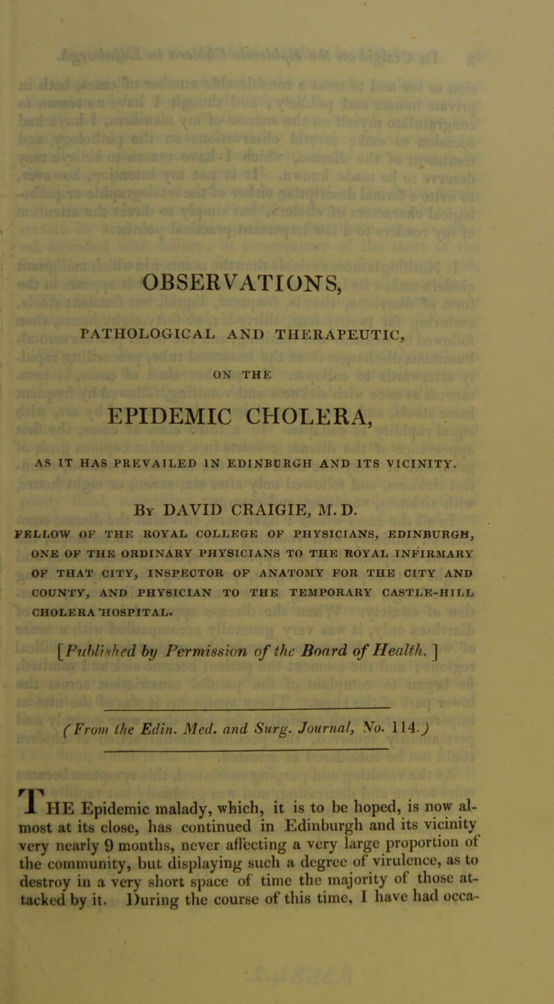 OBSERVATIONS, PATHOLOGICAL AND THERAPEUTIC, ON THE EPIDEMIC CHOLERA, AS IT HAS PREVAILED IN EDINBURGH AND ITS VICINITY. By DAVID CRAIGIE, M. D. FELLOW OF THE ROYAL COLLEGE OF PHYSICIANS, EDINBURGH, ONE OF THE ORDINARY PHYSICIANS TO THE ROYAL INFIRMARY OF THAT CITY, INSPECTOR OF ANATOMY FOR THE CITY AND COUNTY, AND PHYSICIAN TO THE TEMPORARY CASTLE-HILL CHOLERA HOSPITAL. [Published by Permission of the Board of Health,. ] (From the Edin. Med. and Surg. Journal, No. 114.) nr JL HE Epidemic malady, which, it is to be hoped, is now al- most at its close, has continued in Edinburgh and its vicinity very nearly 9 months, never affecting a very large proportion of the community, but displaying such a degree of virulence, as to destroy in a very short space of time the majority of those at-