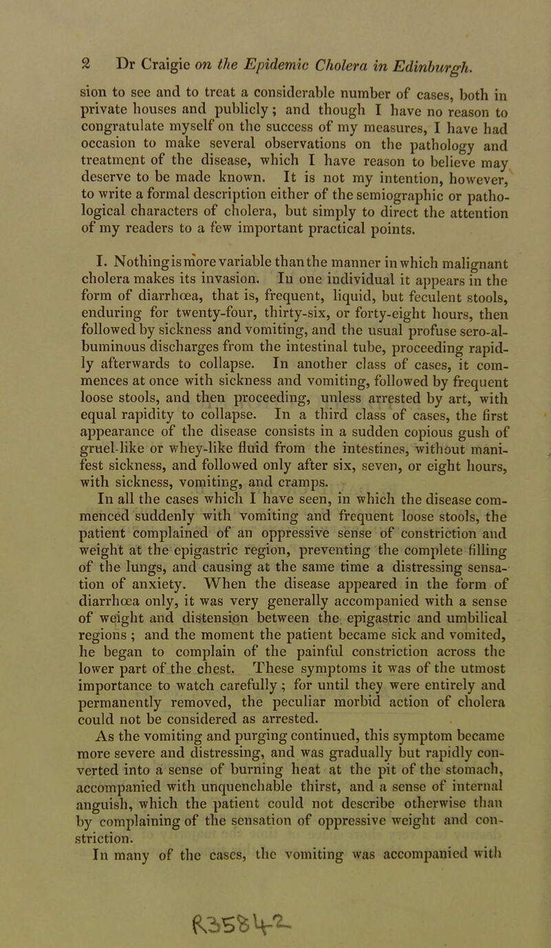 sion to see and to treat a considerable number of cases, both in private bouses and publicly; and though I have no reason to congratulate myself on the success of my measures, I have had occasion to make several observations on the pathology and treatment of the disease, which I have reason to believe may deserve to be made known. It is not my intention, however, to write a formal description either of the semiographic or patho- logical characters of cholera, but simply to direct the attention of my readers to a few important practical points. I. Nothingismore variable than the manner in which malignant cholera makes its invasion. In one individual it appears in the form of diarrhoea, that is, frequent, liquid, but feculent stools, enduring for twenty-four, thirty-six, or forty-eight hours, then followed by sickness and vomiting, and the usual profuse sero-al- buminous discharges from the intestinal tube, proceeding rapid- ly afterwards to collapse. In another class of cases, it com- mences at once with sickness and vomiting, followed by frequent loose stools, and then proceeding, unless arrested by art, with equal rapidity to collapse. In a third class of cases, the first appearance of the disease consists in a sudden copious gush of gruel-like or whey-like fluid from the intestines, without mani- fest sickness, and followed only after six, seven, or eight hours, with sickness, vomiting, and cramps. In all the cases which I have seen, in which the disease com- menced suddenly with vomiting and frequent loose stools, the patient complained of an oppressive sense of constriction and weight at the epigastric region, preventing the complete filling of the lungs, and causing at the same time a distressing sensa- tion of anxiety. When the disease appeared in the form of diarrhoea only, it was very generally accompanied with a sense of weight and distension between the epigastric and umbilical regions ; and the moment the patient became sick and vomited, he began to complain of the painful constriction across the lower part of the chest. These symptoms it was of the utmost importance to watch carefully; for until they were entirely and permanently removed, the peculiar morbid action of cholera could not be considered as arrested. As the vomiting and purging continued, this symptom became more severe and distressing, and was gradually but rapidly con- verted into a sense of burning heat at the pit of the stomach, accompanied with unquenchable thirst, and a sense of internal anguish, which the patient could not describe otherwise than by complaining of the sensation of oppressive weight and con- striction. In many of the cases, the vomiting was accompanied with v2-