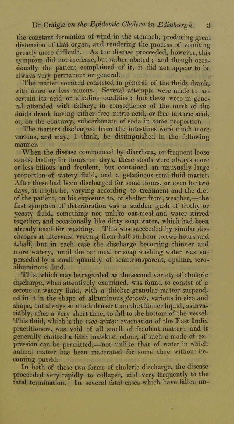 the constant formation of wind in the stomach, producing great distension of that organ, and rendering the process of vomiting greatly more difficult. As the disease proceeded, however, this symptom did not increase, but rather abated ; and though occa- sionally the patient complained of it, it did not appear to be always very permanent or general. The matter vomited consisted in general of the fluids drank, with more or less mucus. Several attempts were made to as- certain its acid or alkaline qualities ; but these were in gene- ral attended with fallacy, in consequence of the most of the fluids drank having either free nitric acid, or free tartaric acid, or, on the contrary, subcarbonatc of soda in some proportion. The matters discharged from the intestines were much more various, and may, I think, be distinguished in the following- manner. When the disease commenced by diarrhoea, or frequent loose stools, lasting for hours or days, these stools were always more or less bilious and feculent, but contained an unusually large proportion of watery fluid, and a gelatinous semi-fluid matter. After these had been discharged for some hours, or even for two days, it might be, varying according to treatment and the diet of the patient, on his exposure to, or shelter from, weather,—the first symptom of deterioration was a sudden gush of frothy or yeasty fluid, something not unlike oat-meal and water stirred together, and occasionally like dirty soap-water, which had been already used for washing. This was succeeded by similar dis- charges at intervals, varying from half an hour to two hours and a-half, but in each case the discharge becoming thinner and more watery, until the oat-meal or soap-washing water was su- perseded by a small quantity of semitransparent, opaline, sero- albuminous fluid. This, which may be regarded as the second variety of choleric discharge, when attentively examined, was found to consist of a serous or watery fluid, with a thicker granular matter suspend- ed in it in the shape of albuminous Jiocculi, various in size and shape, but always so much denser than the thinner liquid, as inva- riably, after a very short time, to fall to the bottom of the vessel. This fluid, which is the rice-water evacuation of the East India practitioners, was void of all smell of feculent matter; and it generally emitted a faint mawkish odour, if such a mode of ex- pression can be permitted,—not unlike that of water in which animal matter has been macerated for some time without be- coming putrid. In both of these two forms of choleric discharge, the disease proceeded very rapidly to collapse, and very frequently to the fatal termination. In several fatal cases which have fallen un-