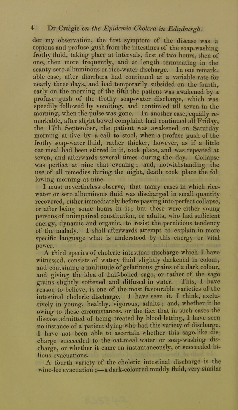 tier my observation, the first symptom of the disease was a copious and profuse gush from the intestines of the soap-washing frothy fluid, taking place at intervals, first of two hours, then of one, then more frequently, and at length terminating in the scanty scro-albuminous or rice-water discharge. In one remark- able case, after diarrhoea had continued at a variable rate for nearly three days, and had temporarily subsided on the fourth, early on the morning of the fifth the patient was awakened by a profuse gush of the frothy soap-water discharge, which was speedily followed by vomiting, and continued till seven in the morning, when tlie pulse was gone. In another case, equally re- markable, after slight bowel complaint had continued all Friday, the 17th September, the patient was awakened on Saturday morning at five by a call to stool, when a profuse gush of the frothy soap-water fluid, rather thicker, however, as if a little oat-meal had been stirred in it, took place, and was repeated at seven, and afterwards several times during the day. Collapse was perfect at nine that evening; and, notwithstanding the use of all remedies during the night, death took place the fol- lowing morning at nine. I must nevertheless observe, that many cases in which rice- water or sero-albuminous fluid was discharged in small quantity recovered, either immediately before passing into perfect collapse, or after being some hours in it; but these were either young persons of unimpaired constitution, or adults, who had sufficient energy, dynamic and organic, to resist the pernicious tendency of the malady. I shall afterwards attempt to explain in more specific language what is understood by this energy or vital power. A third species of choleric intestinal discharge which I have witnessed, consists of watery fluid slightly darkened in colour, and containing a multitude of gelatinous grains of a dark colour, and giving the idea of half-boiled sago, or rather of the sago grains slightly softened and diffused in water. This, I have reason to believe, is one of the most favourable varieties of the intestinal choleric discharge. I have seen it, I think, exclu- sively in young, healthy, vigorous, adults ; and, whether it be owing to these circumstances, or the fact that in such cases the disease admitted of being treated by blood-letting, I have seen no instance of a patient dying who had this variety of discharge. I have not been able to ascertain whether this sago-like dis- charge succeeded to the oat-meal-water or soap-washing dis- charge, or whether it came on instantaneously, or succeeded bi- lious evacuations. A fourth variety of the choleric intestinal discharge is the wine-lee evacuation ;—a dark-coloured muddy fluid, very similar