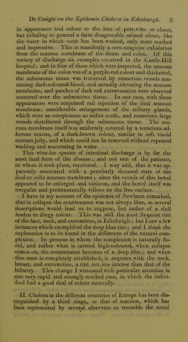 in appearance and colour to the lees of port-wine or claret, but exhaling in general a faint disagreeable animal odour, like the water in which meat has been washed, only more marked and impressive. This is manifestly a sero-sanguine exhalation from the mucous membrane of the ileum and colon. Of this variety of discharge six examples occurred in the Castle-Hill hospital; and in four of these which were inspected, the mucous membrane of the colon was of a purple-red colour and thickened, the submucous tissue was traversed by numerous vessels con- taining dark-coloured blood, and actually elevating the mucous membrane, and patches of dark-red extravasation were observed scattered over the submucous tissue. In one case, with these appearances were conjoined red injection of the ileal mucous membrane, considerable enlargement of the solitary glands, which were as conspicuous as millet seeds, and numerous large vessels distributed through the submucous tissue. The mu- cous membrane itself was uniformly covered by a tenacious ad- herent mucus, of a dark-brown colour, similar to soft viscid currant-jelly, and which could not be removed without repeated washing and macerating in water. This wine-lee species of intestinal discharge is by far the most fatal form of the disease ; and not one of the patients, in whom it took place, recovered. I may add, that it was ap- parently associated with a peculiarly diseased state of the ileal or colic mucous membrane ; since the vessels of this bowel appeared to be enlarged and varicose, and the bowel itself was irregular and preternaturally villous on the free surface. 1 have in my account of the epidemic of Newburn remarked, that in collapse the countenance was not always blue, as several descriptions would lead us to suppose, but rather of a dull leaden or dingy colour. This was still the most frequent tint of the face, neck, and extremities, in Edinburgh ; but 1 saw a few instances which exemplified the deep blue tint; and I think the explanation is to be found in the difference of the natural com- plexion. In persons in whom the complexion is naturally flo- rid, and rather what is termed high-coloured, when collapse comes on, the countenance becomes of a deep-blue; and when this state is completely established, it acquires with the neck, breast, and extremities, a tint not less intense than that of the bilberry. This change I witnessed with particular attention in one very rapid and strongly-marked case, in which the indivi- dual had a good deal of colour naturally. II. Cholera in the different countries of Europe has been dis- tinguished by a third stage, or that of reaction, which has been represented by several observers to resemble the usual