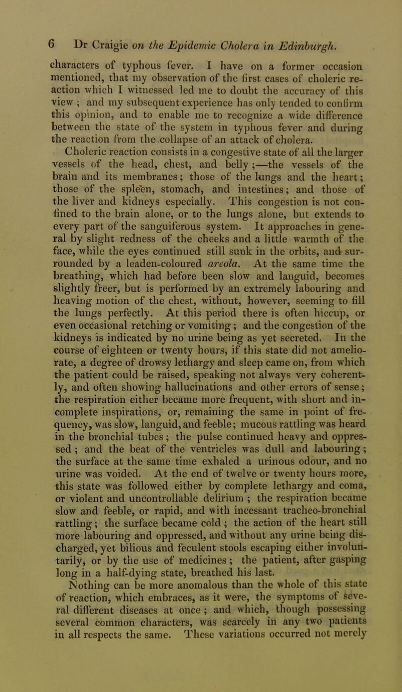 characters of typhous fever. I have on a former occasion mentioned, that my observation of the first cases of choleric re- action which I witnessed led me to doubt the accuracy of this view ; and my subsequent experience has only tended to confirm this opinion, and to enable me to recognize a wide difference between the state of the system in typhous fever and during the reaction from the collapse of an attack of cholera. Choleric reaction consists in a congestive state of all the larger vessels of the head, chest, and belly ;—the vessels of the brain and its membranes; those of the lungs and the heart; those of the sple'en, stomach, and intestines; and those of the liver and kidneys especially. This congestion is not con- fined to the brain alone, or to the lungs alone, but extends to every part of the sanguiferous system. It approaches in gene- ral by slight redness of the cheeks and a little warmth of the face, while the eyes continued still suuk in the orbits, and sur- rounded by a leaden-coloured areola. At the same time the breathing, which had before been slow and languid, becomes slightly freer, but is performed by an extremely labouring and heaving motion of the chest, without, however, seeming to fill the lungs perfectly. At this period there is often hiccup, or even occasional retching or vomiting; and the congestion of the kidneys is indicated by no urine being as yet secreted. In the course of eighteen or twenty hours, if this state did not amelio- rate, a degree of drowsy lethargy and sleep came on, from which the patient could be raised, speaking not always very coherent- ly, and often showing hallucinations and other errors of sense; the respiration either became more frequent, with short and in- complete inspirations, or, remaining the same in point of fre- quency, was slow, languid,and feeble; mucous rattling was heard in the bronchial tubes; the pulse continued heavy and oppres- sed ; and the beat of the ventricles was dull and labouring; the surface at the same time exhaled a urinous odour, and no urine was voided. At the end of twelve or twenty hours more, this state was followed either by complete lethargy and coma, or violent and uncontrollable delirium ; the respiration became slow and feeble, or rapid, and with incessant tracheo-bronchial rattling; the surface became cold; the action of the heart still more labouring and oppressed, and without any urine being dis- charged, yet bilious and feculent stools escaping either involun- tarily, or by the use of medicines; the patient, after gasping long in a half-dying state, breathed his last. Nothing can be more anomalous than the whole of this state of reaction, which embraces, as it were, the symptoms of seve- ral different diseases at once; and which, though possessing several common characters, was scarcely in any two patients in all respects the same. These variations occurred not merely