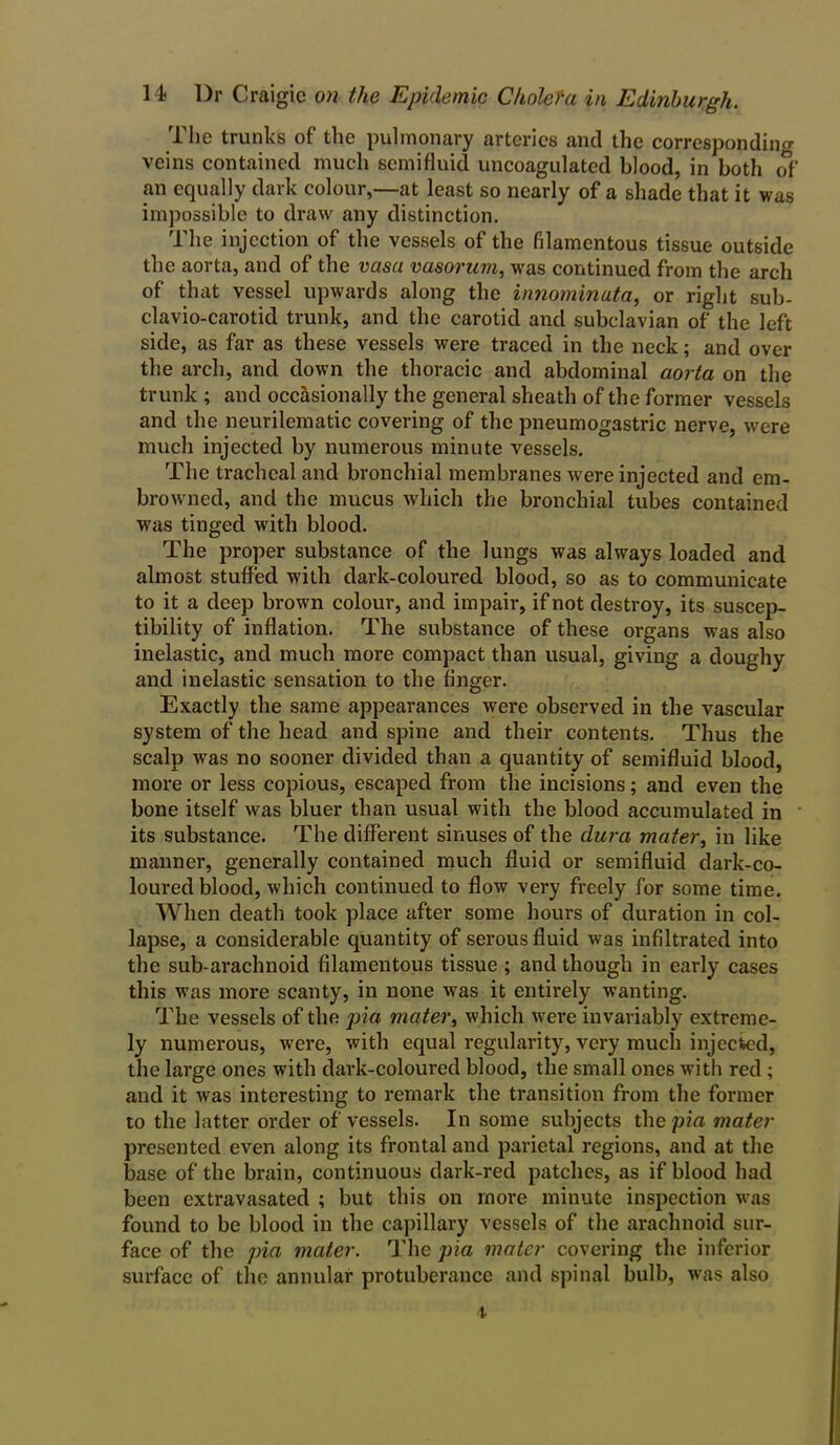 The trunks of the pulmonary arteries and the corresponding veins contained much semifluid uncoagulated blood, in both of an equally dark colour,—at least so nearly of a shade that it was impossible to draw any distinction. The injection of the vessels of the filamentous tissue outside the aorta, and of the vasu vasorum, was continued from the arch of that vessel upwards along the innominuta, or right sub- clavio-carotid trunk, and the carotid and subclavian of the left side, as far as these vessels were traced in the neck; and over the arch, and down the thoracic and abdominal aorta on the trunk ; and occasionally the general sheath of the former vessels and the neurilematic covering of the pneumogastric nerve, were much injected by numerous minute vessels. The tracheal and bronchial membranes were injected and em- browned, and the mucus which the bronchial tubes contained was tinged with blood. The proper substance of the lungs was always loaded and almost stuffed with dark-coloured blood, so as to communicate to it a deep brown colour, and impair, if not destroy, its suscep- tibility of inflation. The substance of these organs w-as also inelastic, and much more compact than usual, giving a doughy and inelastic sensation to the finger. Exactly the same appearances were observed in the vascular system of the head and spine and their contents. Thus the scalp was no sooner divided than a quantity of semifluid blood, more or less copious, escaped from the incisions; and even the bone itself was bluer than usual with the blood accumulated in its substance. The different sinuses of the dura mater, in like manner, generally contained much fluid or semifluid dark-co- loured blood, which continued to flow very freely for some time. When death took place after some hours of duration in col- lapse, a considerable quantity of serous fluid was infiltrated into the sub-arachnoid filamentous tissue ; and though in early cases this was more scanty, in none -was it entirely wanting. The vessels of the pia mater, which were invariably extreme- ly numerous, wrere, with equal regularity, very much injected, the large ones with dark-coloured blood, the small ones with red ; and it was interesting to remark the transition from the former to the latter order of vessels. In some subjects the pia mater presented even along its frontal and parietal regions, and at the base of the brain, continuous dark-red patches, as if blood had been extravasated ; but this on more minute inspection wras found to be blood in the capillary vessels of the arachnoid sur- face of the pia mater. The pia mater covering the inferior surface of the annular protuberance and spinal bulb, was also t