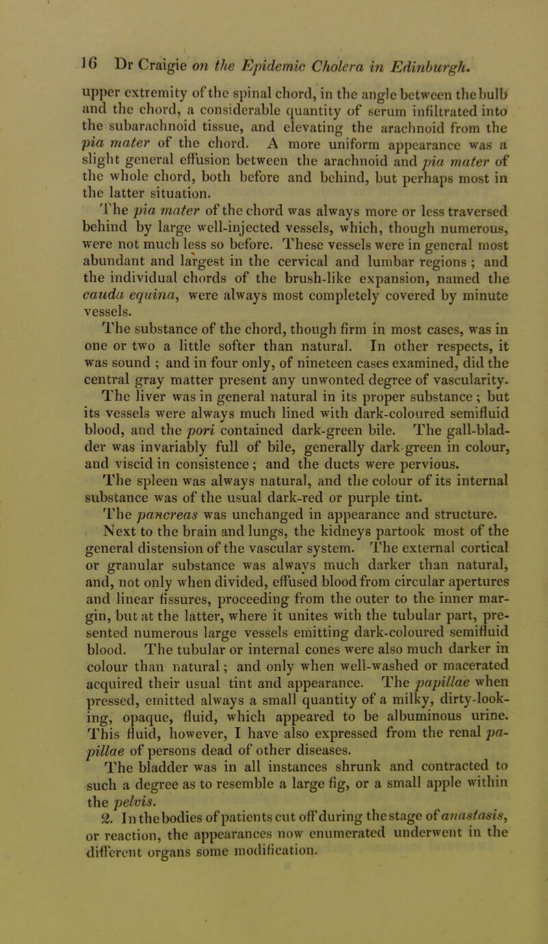 upper extremity of the spinal chord, in the angle between thebulb and the chord, a considerable quantity of serum infiltrated into the subarachnoid tissue, and elevating the arachnoid from the pia mater of the chord. A more uniform appearance was a slight general effusion between the arachnoid and pia mater of the whole chord, both before and behind, but perhaps most in the latter situation. The pia mater of the chord was always more or less traversed behind by large well-injected vessels, which, though numerous, were not much less so before. These vessels were in general most abundant and largest in the cervical and lumbar regions ; and the individual chords of the brush-like expansion, named the cauda equina, were always most completely covered by minute vessels. The substance of the chord, though firm in most cases, was in one or two a little softer than natural. In other respects, it was sound ; and in four only, of nineteen cases examined, did the central gray matter present any unwonted degree of vascularity. The liver was in general natural in its proper substance ; but its vessels were always much lined with dark-coloured semifluid blood, and the pori contained dark-green bile. The gall-blad- der was invariably full of bile, generally dark-green in colour, and viscid in consistence; and the ducts were pervious. The spleen was always natural, and the colour of its internal substance was of the usual dark-red or purple tint. The pancreas was unchanged in appearance and structure. Next to the brain and lungs, the kidneys partook most of the general distension of the vascular system. The external cortical or granular substance was always much darker than natural* and, not only when divided, effused blood from circular apertures and linear fissures, proceeding from the outer to the inner mar- gin, but at the latter, where it unites with the tubular part, pre- sented numerous large vessels emitting dark-coloured semifluid blood. The tubular or internal cones were also much darker in colour than natural; and only when well-washed or macerated acquired their usual tint and appearance. The papillae when pressed, emitted always a small quantity of a milky, dirty-look- ing, opaque, fluid, which appeared to be albuminous urine. This fluid, however, I have also expressed from the renal pa- pillae of persons dead of other diseases. The bladder was in all instances shrunk and contracted to sucli a degree as to resemble a large fig, or a small apple within the pelvis. 2. In the bodies of patients cut off during the stage of anastasis, or reaction, the appearances now enumerated underwent in the different organs some modification.