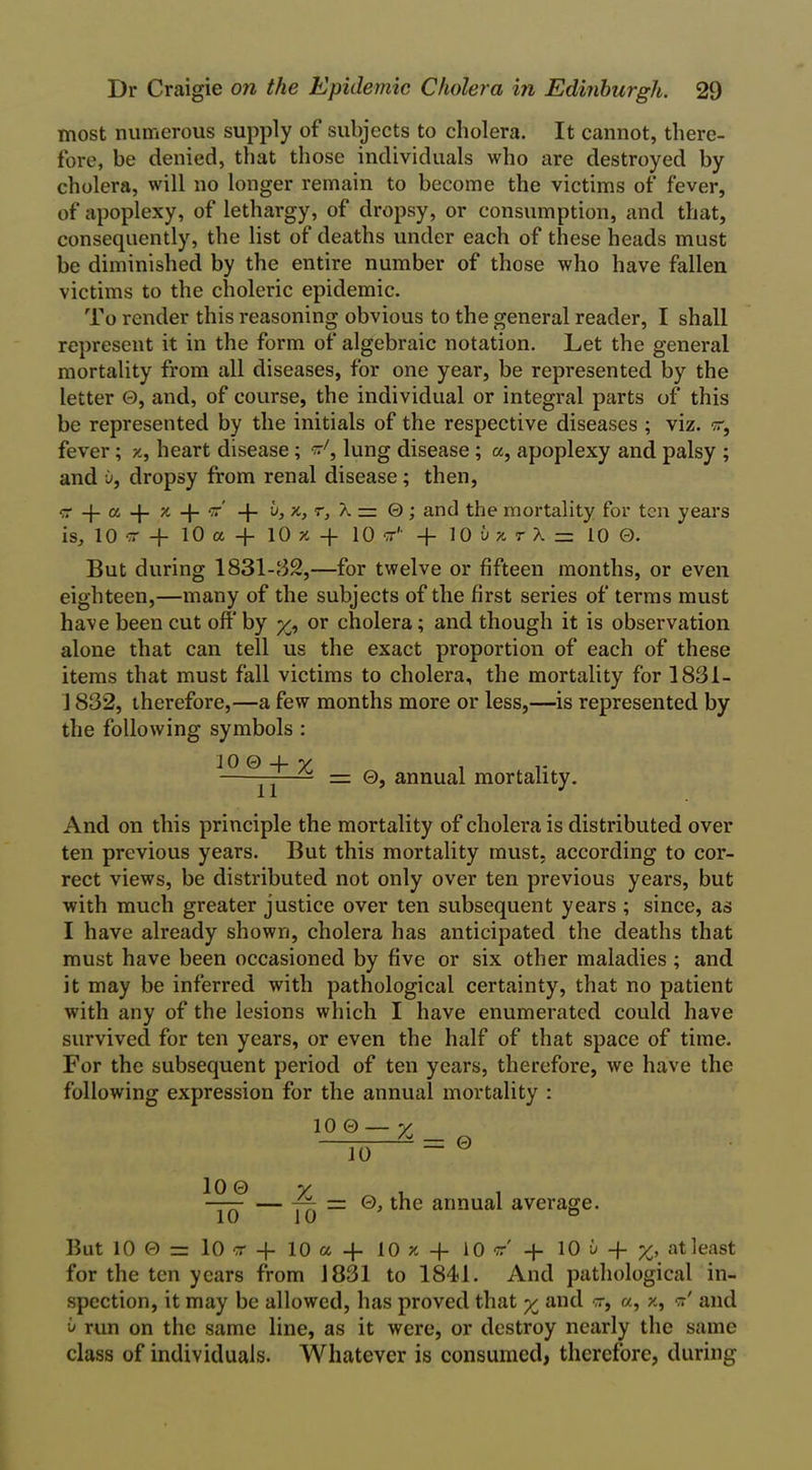 most numerous supply of subjects to cholera. It cannot, there- fore, be denied, that those individuals who are destroyed by cholera, will no longer remain to become the victims of fever, of apoplexy, of lethargy, of dropsy, or consumption, and that, consequently, the list of deaths under each of these heads must be diminished by the entire number of those who have fallen victims to the choleric epidemic. To render this reasoning obvious to the general reader, I shall represent it in the form of algebraic notation. Let the general mortality from all diseases, for one year, be represented by the letter 0, and, of course, the individual or integral parts of this be represented by the initials of the respective diseases ; viz. w, fever; x, heart disease; w7, lung disease ; a, apoplexy and palsy ; and u, dropsy from renal disease; then, •z a -j- x -j- or' -|- b, x, r, X — 0; and the mortality for ten years is, 10 w -J- 10 a + 10 x + 10 cr1' -f 10 bz r X = 10 0. But during 1831-132,—for twelve or fifteen months, or even eighteen,—many of the subjects of the first series of terms must have been cut off by or cholera; and though it is observation alone that can tell us the exact proportion of each of these items that must fall victims to cholera, the mortality for 1831- 1832, therefore,—a few months more or less,—is represented by the following symbols : 10 0 + v . ,. ——— = 0, annual mortality. And on this principle the mortality of cholera is distributed over ten previous years. But this mortality must, according to cor- rect views, be distributed not only over ten previous years, but with much greater justice over ten subsequent years ; since, as I have already shown, cholera has anticipated the deaths that must have been occasioned by five or six other maladies ; and it may be inferred with pathological certainty, that no patient with any of the lesions which I have enumerated could have survived for ten years, or even the half of that space of time. For the subsequent period of ten years, therefore, we have the following expression for the annual mortality : 10 0 % 10 = 0 10 0 10 10 ~ 0, the annual average. But 10 0 = 10 cr -j- 10 a -f 10 x -f- 10 c + 10 u 4 at least for the ten years from 1831 to 1841. And pathological in- spection, it may be allowed, has proved that % and cr, a, x, <*' and b run on the same line, as it were, or destroy nearly the same class of individuals. Whatever is consumed, therefore, during