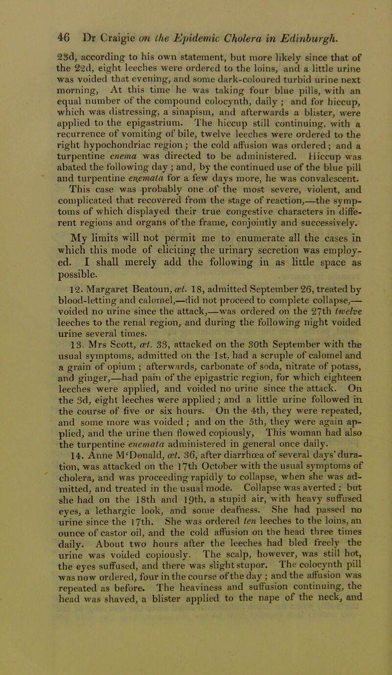 23d, according to his own statement, but more likely since that of the 22d, eight leeches were ordered to the loins, and a little urine was voided that evening, and some dark-coloured turbid urine next morning, At this time he was taking four blue pills, with an equal number of the compound colocynth, daily ; and for hiccup, which was distressing, a sinapism, and afterwards a blister, were applied to the epigastrium. The hiccup still continuing, with a recurrence of vomiting of bile, twelve leeches were ordered to the right hypochondriac region; the cold affusion was ordered; and a turpentine enema was directed to be administered. Hiccup was abated the following day ; and, by the continued use of the blue pill and turpentine enemata for a few days more, he was convalescent. This case was probably one ,of the most severe, violent, and complicated that recovered from the stage of reaction,—the symp- toms of which displayed their true congestive characters in diffe- rent regions and organs of the frame, conjointly and successively. My limits will not permit me to enumerate all the cases in which this mode of eliciting the urinary secretion was employ- ed. I shall merely add the following in as little space as possible. 12. Margaret Beatoun, cet. 18, admitted September 26, treated by blood-letting and calomel,—did not proceed to complete collapse,— voided no urine since the attack,—was ordered on the 27th twelve leeches to the renal region, and during the following night voided urine several times. 13. Mrs Scott, cet. 33, attacked on the 30th September with the usual symptoms, admitted on the 1st, had a scruple of calomel and a grain of opium ; afterwards, carbonate of soda, nitrate of potass, and ginger,—had pain of the epigastric region, for which eighteen leeches were applied, and voided no urine since the attack. On the 3d, eight leeches were applied; and a little urine followed in the course of five or six hours. On the 4th, they were repeated, and some more was voided ; and on the 5th, they were again ap- plied, and the urine then flowed copiously, This woman had also the turpentine enemata administered in general once daily. 14. Anne Mf Donald, cut. 36, after diarrhoea of several days'dura- tion, was attacked on the 17th October with the usual symptoms of cholera, and was proceeding rapidly to collapse, when she was ad- mitted, and treated in the usual mode. Collapse was averted : but she had on the 18th and 19th, a stupid air, with heavy suffused eyes, a lethargic look, and some deafness. She had passed no urine since the 17th. She was ordered ten leeches to the loins, an ounce of castor oil, and the cold affusion on the head three times daily. About two hours after the leeches had bled freely the urine was voided copiously. The scalp, however, was still hot, the eyes suffused, and there was slight stupor. The colocynth pill was now ordered, four in the course of the day ; and the affusion was repeated as before. The heaviness and suffusion continuing, the head was shaved, a blister applied to the nape of the neck, and