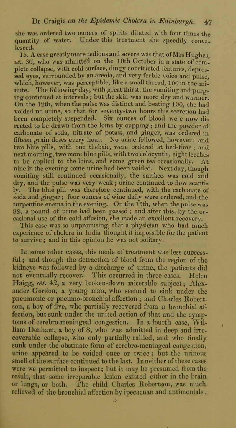 she was ordered two ounces of spirits diluted with four times the quantity of water. Under this treatment she speedily conva- lesced. 15. A case greatly more tedious and severe was that of Mrs Hughes, set. 3b’, who was admitted on the 10th October in a state of com- plete collapse, with cold surface, dingy constricted features, depres- sed eyes, surrounded by an areola, and very feeble voice and pulse, which, however, was perceptible, like a small thread, 100 in the mi- nute. The following day, with great thirst, the vomiting and purg- ingcontinued at intervals; but the skin was more dry and warmer. On the 12th, when the pulse was distinct and beating 100, she had voided no urine, so that for seventy-two hours this secretion had been completely suspended. Six ounces of blood were now di- rected to be drawn from the loins by cupping ; and the powder of carbonate of soda, nitrate of potass, and ginger, was ordered in fifteen grain doses every hour. No urine followed, however; and two blue pills, with one thebaic, were ordered at bed-time ; and next morning, two more blue pills, with two colocynth; eight leeches to be applied to the loins, and some green tea occasionally. At nine in the evening come urine had been voided. Next day, though vomiting still continued occasionally, the surface was cold and dry, and the pulse was very weak; urine continued to flow scanti- ly. The blue pill was therefore continued, with the carbonate of soda and ginger ; four ounces of wine daily were ordered, and the turpentine enema in the evening. On the 15th, when the pulse was 88, a pound of urine had been passed; and after this, by the oc- casional use of the cold affusion, she made an excellent recovery. This case was so unpromising, that a physician who had much experience of cholera in India thought it impossible for the patient to survive; and in this opinion he was not solitary. In some other cases, this mode of treatment was less success- ful ; and though the detraction of blood from the region of the kidneys wras followed by a discharge of urine, the patients did not eventually recover. This occurred in three cases. Helen ITaigg, cet. 42, a very broken-down miserable subject; Alex- ander Gordon, a young man, who seemed to sink under the pneumonic or pneumo-bronchial affection ; and Charles Robert- son, a boy of five, who partially recovered from a bronchial af- fection, but sunk under the united action of that and the symp- toms of cerebro-meningeal congestion. In a fourth case, Wil- liam Denham, a boy of 8, who was admitted in deep and irre- coverable collapse, who only partially rallied, and who finally sunk under the obstinate form of cerebro-meningeal congestion, urine appeared to be voided once or twice ; but the urinous smell of the surface continued to the last. In neither of these cases were we permitted to inspect; but it may be presumed from the result, that some irreparable lesion existed either in the brain or lungs, or both. The child Charles Robertson, was much relieved of the bronchial affection by ipecacuan and antimonials,