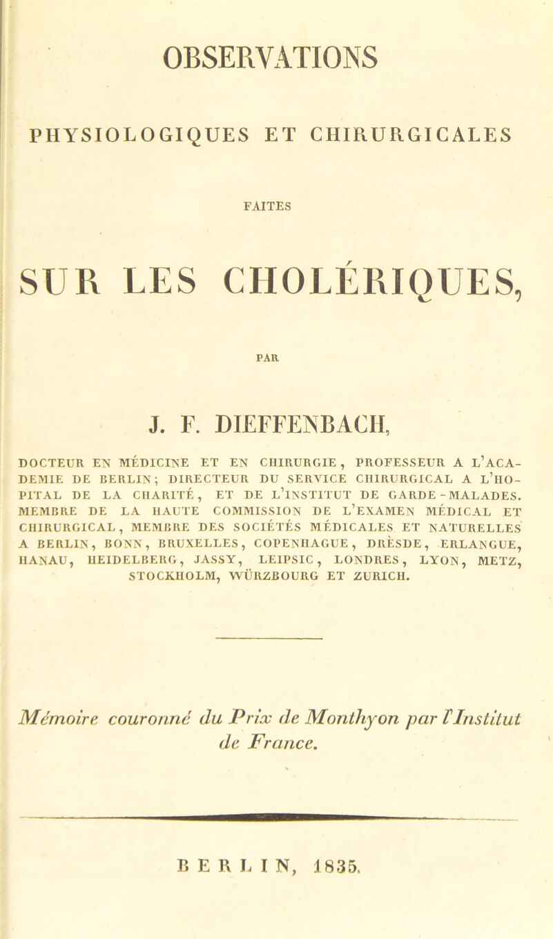 OBSERVATIONS PHYSIOLOGIQUES ET CHIRURGICALES FAITES SUR LES CHOLERIQUES, PAR J. F. DIEFFENBACII, DOCTEUR EN MÉDICINE ET EN CHIRURGIE , PROFESSEUR A l’ACA- DEMIE DE BERLIN; DIRECTEUR DU SERVICE CHIRURGICAL A l’hO- PITAL DE LA CHARITÉ, ET DE lTnSTITUT DE GARDE - MALADES. MEMBRE DE LA HAUTE COMMISSION DE L’EXAMEN MÉDICAL ET CHIRURGICAL, MEMBRE DES SOCIÉTÉS MÉDICALES ET NATURELLES A BERLIN, BONN, BRUXELLES, COPENHAGUE, DRESDE, ERLANGUE, HANAU, HEIDELBERG, JASSY, LEIPSIC, LONDRES, LYON, METZ, STOCKHOLM, WÜRZBOURG ET ZURICH. Mémoire couronné du Prix de Monthyon par tInstitut de France. BERLIN, 1835.