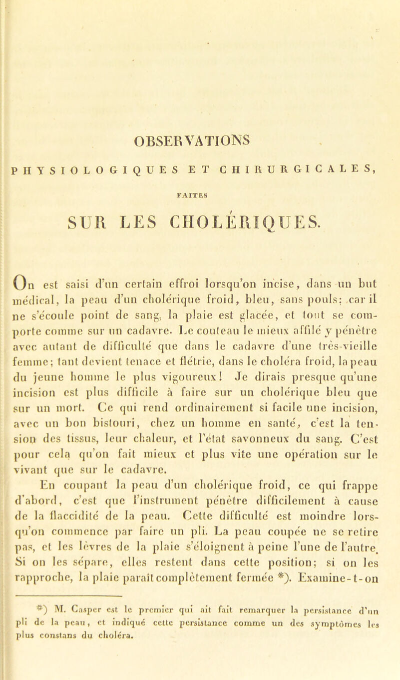 PHYSIOLOGIQUES ET CHIRURGICALES, FAITES SUR LES CHOLÉRIQUES. On est saisi d’un certain effroi lorsqu'on incise, dans un but médical, la peau d’un cholérique froid, bleu, sans pouls; car il ne s’écoule point de sang, la plaie est glacée, et tout se com- porte comme sur un cadavre. Le couteau le mieux affilé y pénètre avec autant de difficulté que dans le cadavre d’une très-vieille femme; tant devient tenace et flétrie, dans le choléra froid, la peau du jeune honiine le plus vigoureux! Je dirais presque qu’une incision est plus difficile à faire sur un cholérique bleu que sur un mort. Ce qui rend ordinairement si facile une incision, avec un bon bistouri, chez un homme en santé, c’est la ten- sion des tissus, leur chaleur, et l’état savonneux du sang. C’est pour cela qu’on fait mieux et plus vite une opération sur le vivant que sur le cadavre. En coupant la peau d’un cholérique froid, ce qui frappe d’abord, c’est que rinstrumeiit pénètre difficilement à cause de la flaccidité de la peau. Cette difficulté est moindre lors- qu’on commence jiar faire un pli. La peau coupée ne se retire pas, et les lèvres de la plaie s’éloignent à peine l’une de l’autre. Si on les sépare, elles restent dans cette position; si on les rapproche, la plaie paraît complètement fermée *'). Examine-1-on M. G.aspcr est le premier qui .lit fait remarquer la persistance d’un pli de la peau, et indiqué eette persistance comme un des symptômes les plus constans du choléra.