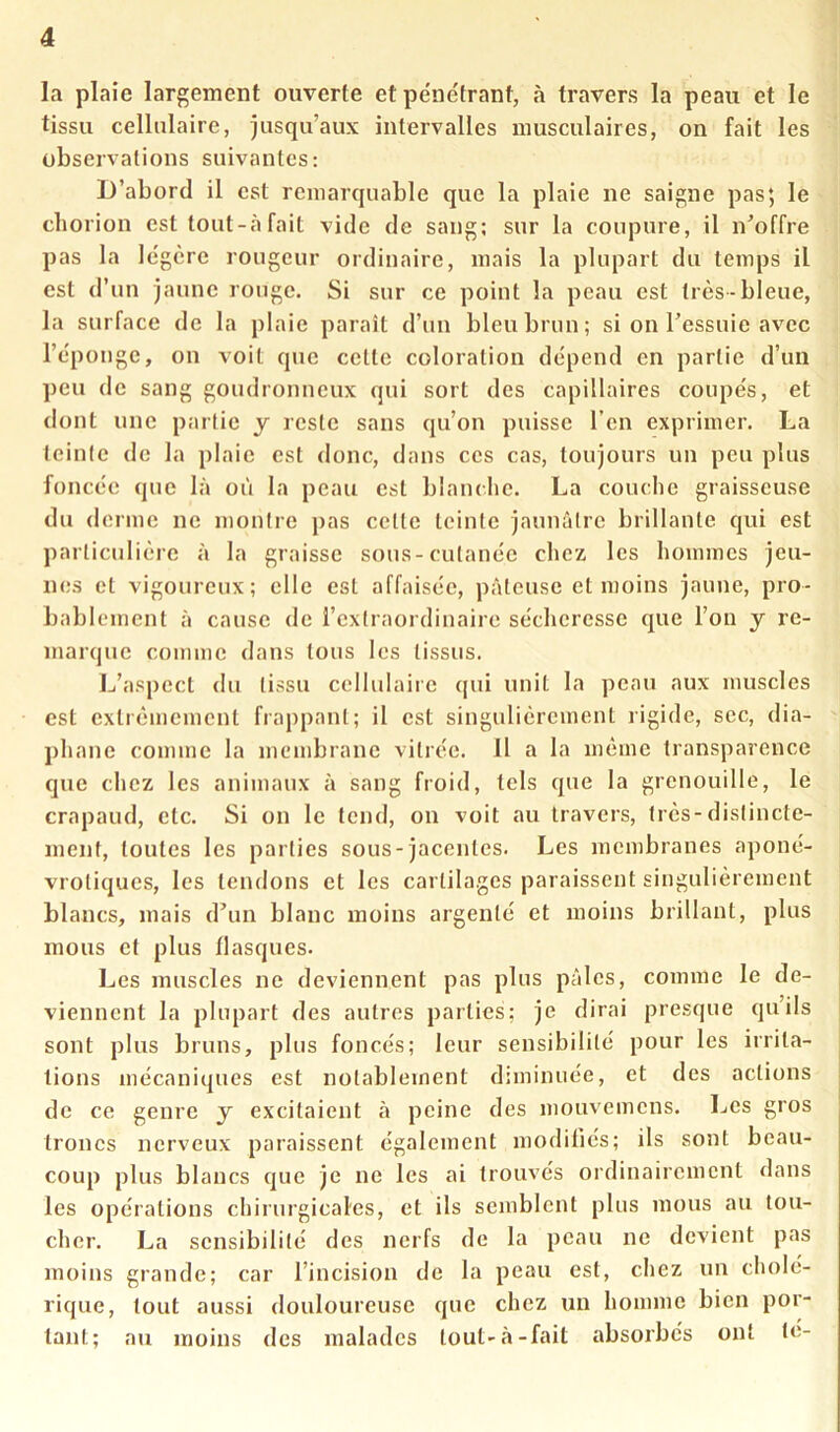 la plaie largement ouverte et pénétrant, à travers la peau et le tissu cellulaire, jusqu’aux intervalles musculaires, on fait les observations suivantes: iJ’abord il est remarquable que la plaie ne saigne pas; le cborion est tout-àfait vide de sang; sur la coupure, il n’offre pas la légère rougeur ordinaire, mais la plupart du temps il est d’un jaune rouge. Si sur ce point la peau est très-bleue, la surface de la plaie paraît d’un bleu brun; si on l’essuie avec l’éponge, on voit que cette coloration dépend en partie d’un peu de sang goudronneux qui sort des capillaires coupés, et dont une partie y reste sans qu’on puisse l’en exprimer. La teinte de la plaie est donc, dans ces cas, toujours un peu plus foncée que 1;» où la peau est blanche. La couche graisseuse du derme ne montre pas cette teinte jaunâtre brillante qui est particulière à la graisse sous-cutanée chez les hommes jeu- nes et vigoureux; elle est affaiséc, pâteuse et moins jaune, pro- bablement à cause de l’extraordinaire sécheresse que l’on y re- marque comme dans tous les tissus. L’aspect du tissu cellulaire qui unit la peau aux muscles est extrêmement frappant; il est singulièrement rigide, sec, dia- phane comme la membrane vitrée. Il a la même transparence que chez les animaux à sang froid, tels que la grenouille, le crapaud, etc. Si on le tend, on voit au travers, très-distincte- ment, toutes les parties sous-jacentes. Les membranes aponé- vrotiques, les tendons et les cartilages paraissent singulièrement blancs, mais d’un blanc moins argenté et moins brillant, plus mous et plus flasques. Les muscles ne deviennent pas plus pâles, comme le de- viennent la plupart des autres parties; je dirai presque qu’ils i sont plus bruns, plus foncés; leur sensibilité pour les irrita- tions mécaniques est notablement diminuée, et des actions de ce genre y excitaient à peine des mouvemens. Les gros troncs nerveux paraissent également modifiés; ils sont beau- coup plus blancs que je ne les ai trouvés ordinairement dans les opérations chirurgicales, et ils semblent plus mous au tou- cher. La sensibilité des nerfs de la peau ne devient pas moins grande; car l’incision de la peau est, chez un cholé- rique, tout aussi douloureuse que chez un homme bien por- tant; au moins des malades tout-à-fait absorbés ont té-