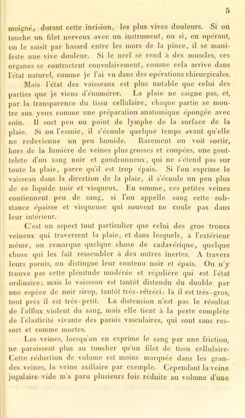 inoignë, durant cette incision, les plus vives douleurs. Si on touche un filet nerveux avec un instrument, ou si, en opérant, on 1e saisit par hasard entre les mors de la pince, il se mani- feste une vive douleur. Si le nerf se rend à des muscles, ces organes se contractent convulsivement, comme cela arrive dans l’état naturel, comme je l’ai vu dans des opérations chirurgicales. Mais l’état des vaisseaux est plus notable que celui des parties que je viens d’énumérer. La plaie ne saigne pas, et, par la transparence du tissu cellulaire, chaque partie se mon- tre aux yeux comme une préparation anatomique épongée avec soin. Il sort peu ou point de lymphe de la surface de la plaie. Si on l’essuie, il s’écoule quelque temps avant qu’elle ne redevienne un peu humide. Rarement on voit sortir, hors de la lumière de veines plus grosses et coupées, une gout- telete d’un sang noir et goudronneux, qui ne s’étend pas sur toute la plaie, parce qu’il est trop épais. Si l’on exprime le vaisseau dans la direction de la plaie, il s’écoule un peu plus de ce liquide noir et visqueux. En somme, ces petites veines contiennent peu de sang, si l’on appelle sang cette sub- stance épaisse et visqueuse qui souvent ne coule pas dans leur intérieur. C’est un aspect tout particulier que celui des gros troncs veineux qui traversent la plaie, et dans lesquels, à l’extérieur même, on remarque quelque chose de cadavérique, quelque chose qui les fait ressembler à des outres inertes. A travers leurs parois, on distingue leur contenu noir et épais. On n’y trouve pas cette plénitude modérée et régulière qui est l'état ordinaire; mais le vaisseau est tantôt distendu du double par une espèce de noir sirop, tantôt très-rétréci; là il est très-gros, tout près il est très-petit. La distension n’est pas le résultat de l’afllux violent du sang, mais elle tient à la perte complète de l’élasticité vivante des parois vasculaires, qui sont sans res- sort et comme mortes. Les veines, lorsqu’on en exprime le sang par une friction, ne paraissent plus au toucher qu’un lilet de tissu cellulaire- Cette réduction de volume est moins marquée dans les gran- des veines, la veine axillaire par exemple. Cependant la veine jugulaire vide m’a paru plusieurs fois réduite au volume d’une