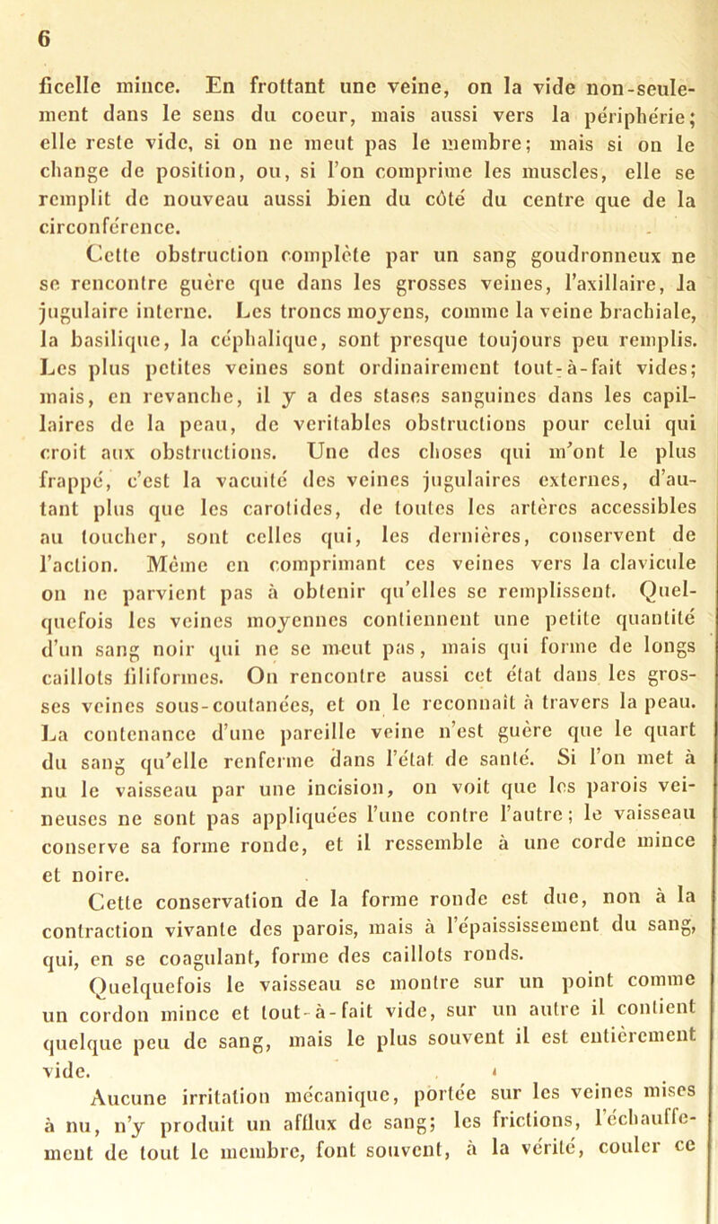 ficelle mince. En frottant une veine, on la vide non-seule- ment dans le sens du coeur, mais aussi vers la pe'riphe'rie ; elle reste vide, si on ne meut pas le membre; mais si on le change de position, ou, si Ton comprime les muscles, elle se remplit de nouveau aussi bien du cote' du centre que de la circonfe'rence. Celte obstruction complète par un sang goudronneux ne se rencontre guère que dans les grosses veines, Taxillaire, la jugulaire interne. Les troncs moyens, comme la veine brachiale, la basilique, la céphalique, sont presque toujours peu remplis. Les plus petites veines sont ordinairement tout-à-fait vides; mais, en revanche, il y a des stases sanguines dans les capil- laires de la peau, de véritables obstructions pour celui qui croit aux obstructions. Une des choses qui m'ont le plus frappé, c’est la vacuité des veines jugulaires externes, d’au- tant plus que les carotides, de toutes les artères accessibles au toucher, sont celles qui, les dernières, conservent de l’action. Même en comprimant ces veines vers la clavicule on ne parvient pas à obtenir qu’elles se remplissent. Quel- quefois les veines moyennes contiennent une petite quantité d’un sang noir qui ne se meut pas, mais qui forme de longs caillots filiformes. On rencontre aussi cet état dans les gros- ses veines sous-coutanées, et on le reconnaît à travers la peau. La contenance d’une pareille veine n’est guère cpie le quart du sang qu'elle rcnfeime dans l’état de santé. Si 1 on met à nu le vaisseau par une incision, on voit que les parois vei- neuses ne sont pas appliquées l’une contre l’autre ; le vaisseau conserve sa forme ronde, et il ressemble à une corde mince et noire. Cette conservation de la forme ronde est due, non à la contraction vivante des parois, mais à 1 épaississement du sang, qui, en se coagulant, forme des caillots ronds. Quelquefois le vaisseau se montre sur un point comme un cordon mince et tout-à-fait vide, sur un autre il contient quelque peu de sang, mais le plus souvent il est entièrement vide. t Aucune irritation mécanique, portée sur les veines mises à nu, n’y produit un aftlux de sang; les frictions, Icchauffc- ment de tout le membre, font souvent, a la vérité, couler ce