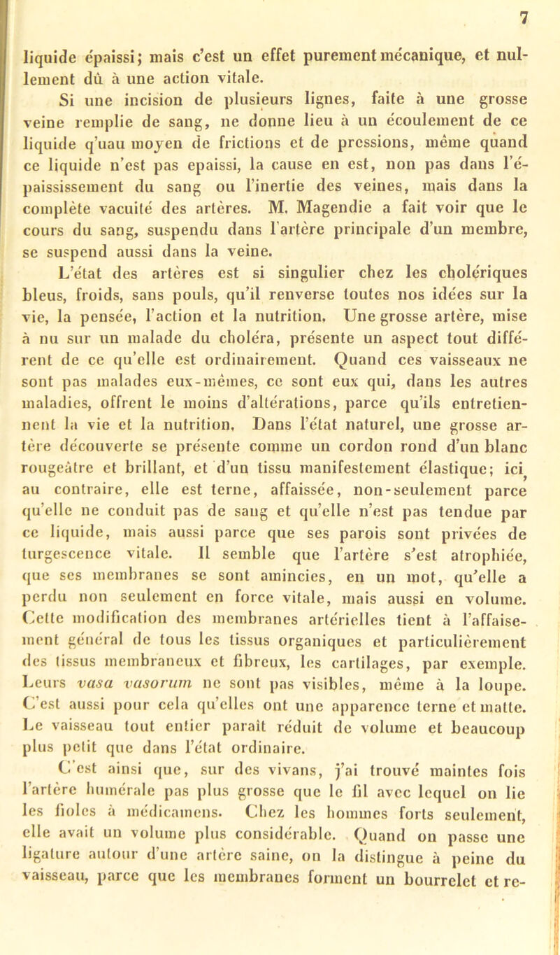 liquide e'paissi; mais c’est un effet purement me'canique, et nul- lement dû à une action vitale. Si une incision de plusieurs lignes, faite à une grosse veine remplie de sang, ne donne lieu à un écoulement de ce liquide q’uau moyen de frictions et de pressions, même quand ce liquide n’est pas épaissi, la cause en est, non pas dans l’é- paississement du sang ou l’inertie des veines, mais dans la complète vacuité des artères. M. Magendie a fait voir que le cours du sang, suspendu dans l’artère principale d’un membre, se suspend aussi dans la veine. L’état des artères est si singulier chez les cholériques bleus, froids, sans pouls, qu’il renverse toutes nos idées sur la vie, la pensée, l’action et la nutrition. Une grosse artère, mise à nu sur un malade du choléra, présente un aspect tout diffé- rent de ce qu’elle est ordinairement. Quand ces vaisseaux ne sont pas malades eux-mèmes, ce sont eux qui, dans les autres maladies, offrent le moins d’altérations, parce qu’ils entretien- nent la vie et la nutrition. Dans l’état naturel, une grosse ar- tère découverte se présente comme un cordon rond d’un blanc rougeâtre et brillant, et d’un tissu manifestement élastique; ici^ au contraire, elle est terne, affaissée, non-seulement parce qu’elle ne conduit pas de sang et quelle n’est pas tendue par ce liquide, mais aussi parce que ses parois sont privées de turgescence vitale. 11 semble que l’artère s’est atrophiée, que ses membranes se sont amincies, en un mot, qu’elle a perdu non seulement en force vitale, mais aussi en volume. Cette modification des membranes artérielles tient à l’affaise- ment général de tous les tissus organiques et particulièrement des tissus membraneux et fibreux, les cartilages, par exemple. Leurs vasa vasorum ne sont pas visibles, même à la loupe. C’est aussi pour cela quelles ont une apparence terne et matte. I.e vaisseau tout entier paraît réduit de volume et beaucoup plus petit que dans l’état ordinaire. C’est ainsi que, sur des vivans, j’ai trouvé maintes fois l’artère humérale pas plus grosse que le fil avec lequel on lie les fioles à médicamens. Chez les hommes forts seulement, elle avait un volume plus considérable. Quand on passe une ligature autour d’une artère saine, on la distingue à peine du vaisseau, parce que les membranes forment un bourrelet et re-