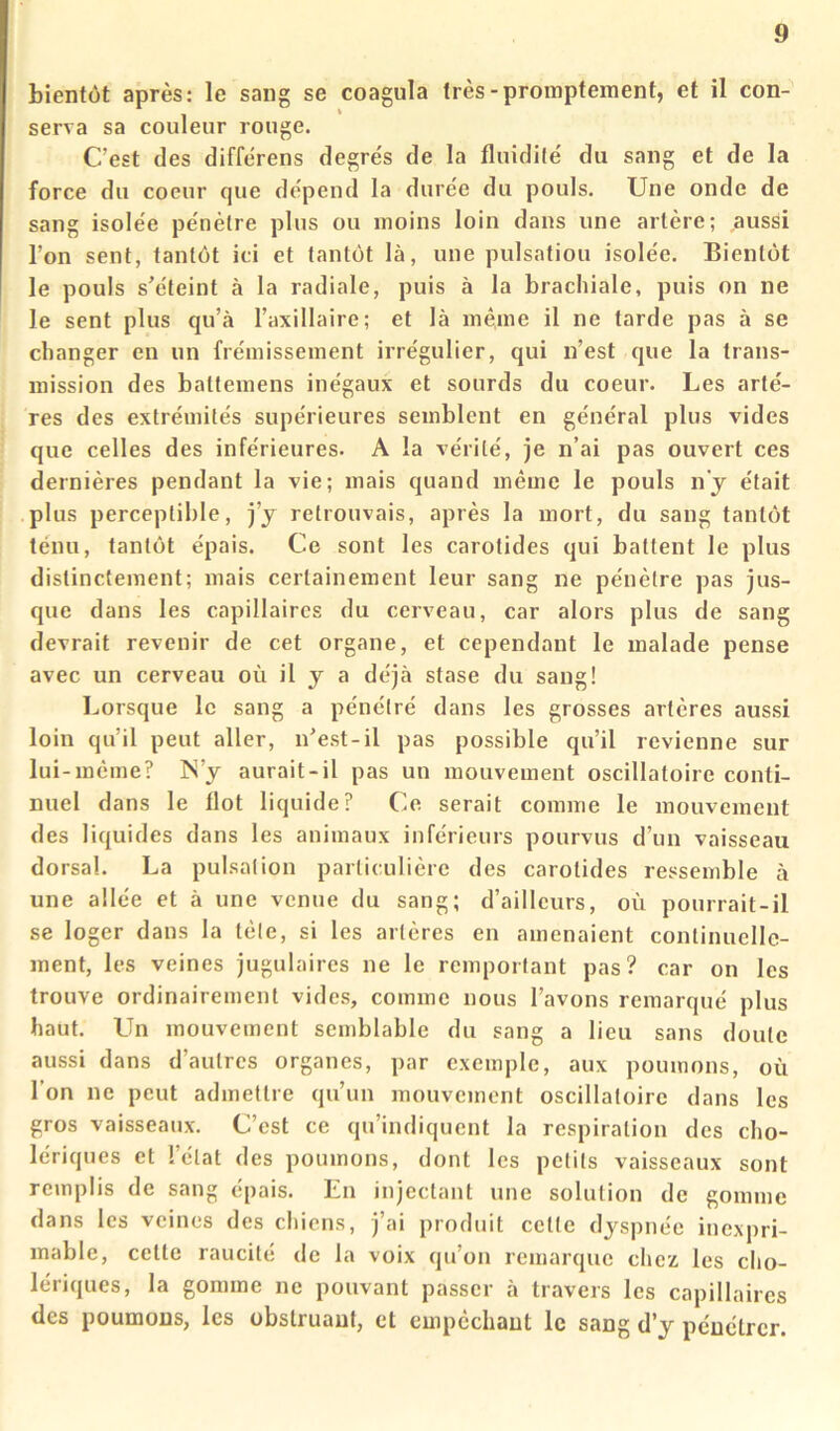 bientôt après: le sang se coagula très-promptement, et il con- serva sa couleur rouge. C’est des différens degrés de la fluidité du sang et de la force du coeur que dépend la durée du pouls. Une onde de sang isolée pénètre plus ou moins loin dans une artère; aussi l’on sent, tantôt ici et tantôt là, une pulsation isolée. Bientôt le pouls s'éteint à la radiale, puis à la brachiale, puis on ne le sent plus qu’à l’axillaire; et là même il ne tarde pas à se changer en un frémissement irrégulier, qui n’est que la trans- mission des baltemens inégaux et sourds du coeur. Les artè- res des extrémités supérieures semblent en général plus vides que celles des inférieures. A la vérité, je n’ai pas ouvert ces dernières pendant la vie; mais quand même le pouls n’j était plus perceptible, j’y retrouvais, après la mort, du sang tantôt ténu, tantôt épais. Ce sont les carotides qui battent le plus distinctement; mais certainement leur sang ne pénètre pas jus- que dans les capillaires du cerveau, car alors plus de sang devrait revenir de cet organe, et cependant le malade pense avec un cerveau où il j a déjà stase du sang! Lorsque le sang a pénétré dans les grosses artères aussi loin qu’il peut aller, n'est-il pas possible qu’il revienne sur lui-même? ÎS’y aurait-il pas un mouvement oscillatoire conti- nuel dans le flot liquide? O serait comme le mouvement des liquides dans les animaux inférieurs pourvus d’un vaisseau dorsal. La pulsation particulière des carotides ressemble à une allée et à une venue du sang; d’ailleurs, où pourrait-il se loger dans la tête, si les artères en amenaient continuelle- ment, les veines jugulaires ne le remportant pas? car on les trouve ordinairement vides, comme nous l’avons remarqué plus haut. LTn mouvement semblable du sang a lieu sans doute aussi dans d’autres organes, par exemple, aux poumons, où l’on ne peut admettre qu’un mouvement oscillatoire dans les gros vaisseaux. C’est ce qu’indiquent la respiration des cho- lériques et l’état des poumons, dont les petits vaisseaux sont remplis de sang épais. En injectant une solution de gomme dans les veines des chiens, j’ai produit cette dyspnée inexpri- mable, celte raucité de la voix qu’on remarque chez les cho- lériques, la gomme ne pouvant passer à travers les capillaires des poumons, les obstruant, et empêchant le sang d’y pénétrer.