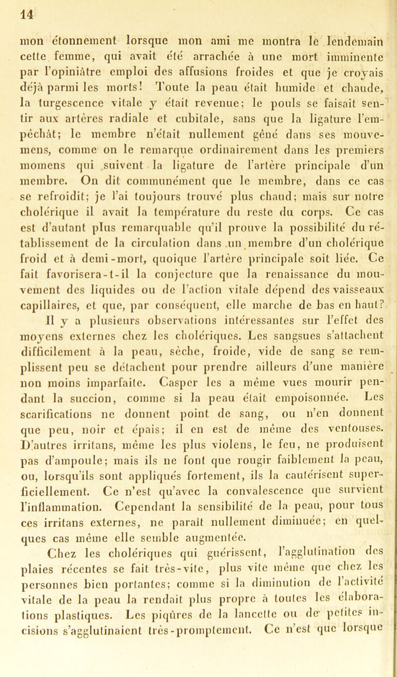mon etonnemcnt lorsque mon ami me montra le lendemain celle femme, qui avait e'ie' arraclie'e à une mort imminente par l’opiniâtre emploi des affusions froides et que je croyais de'jà parmi les morts! Tl’oute la peau était humide et chaude, la turgescence vitale y était revenue; le pouls se faisait sen-' tir aux artères radiale et cubitale, sans que la ligature l’era- pèchât; le membre n’était nullement gêné dans ses mouve- mens, comme on le remarque ordinairement dans les premiers momens qui suivent la ligature de l’artère principale d’un membre. On dit communément que le membre, dans ce cas se refroidit; je l’ai toujours trouvé plus chaud; mais sur notre cholérique il avait la température du reste du corps. Ce cas est d’autant plus remarquable qu’il prouve la possibilité du ré- tablissement de la circulation dans .un inembre d’un cholérique froid et à demi-mort, quoique l’artère principale soit liée. Ce fait favorisera-1-il la conjecture que la renaissance du mou- vement des liquides ou de l’action vitale dépend des vaisseaux capillaires, et que, par conséquent, elle marche de bas en haut? 11 y a plusieurs observations intéressantes sur l’effet des moyens externes chez les cholériques. Les sangsues s’attachent difficilement à la peau, sèche, froide, vide de sang se rem- plissent peu se détachent pour prendre ailleurs d’une manière non moins imparfaite. Casper les a même vues mourir pen- dant la succion, comme si la peau était empoisonnée. Les scarifications ne donnent point de sang, ou n’en donnent que peu, noir et épais; il en est de même des ventouses. U’aulres irritans, même les plus violens, le feu, ne produisent pas d’ampoule; mais ils ne font que rougir faiblement la peau, ou, lorsqu’ils sont appliqués fortement, ils la cautérisent super- ficiellement. Ce n’est qu’avec la convalescence que survient l’inflammation. Cependant la sensibilité de la peau, pour tous ces irritans externes, ne paraît nullement diminuée; en quel- ques cas même elle semble augmentée. Chez les cholériques qui guérissent, l’agglutination des plaies récentes se fait très-vile, plus vile même que chez les personnes bien portantes; comme si la diminution de 1 activité vitale de la peau la rendait plus propre à toutes les élabora- tions plastiques. Les piqûres de la lancette ou dc' petites in- cisions s’agglutinaient très-promptement. Ce n’est que lorsque