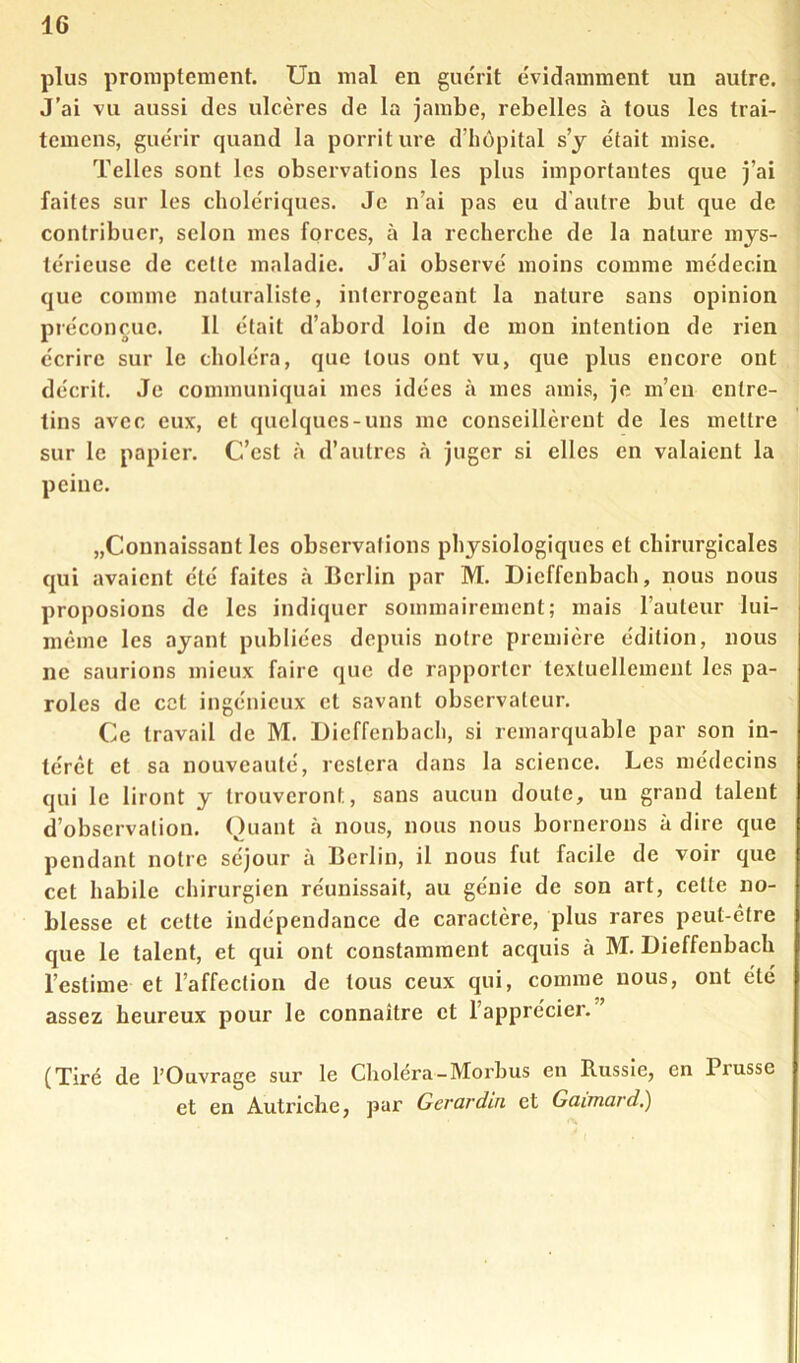 plus promptement. Un mal en guérit évidamment un autre. J’ai vu aussi des ulcères de la jambe, rebelles à fous les trai- temens, guérir quand la porriture d’hôpital s’y était mise. Telles sont les observations les plus importantes que j’ai faites sur les cholériques. Je n’ai pas eu d'autre but que de contribuer, selon mes forces, à la recherche de la nature mys- térieuse de celte maladie. J’ai observé moins comme médecin que comme naturaliste, interrogeant la nature sans opinion préconçue. Il était d’abord loin de mon intention de rien écrire sur le choléra, que tous ont vu, que plus encore ont décrit. Je communiquai mes idées à mes amis, je m’eu entre- tins avec eux, et quelques-uns me conseillèrent de les mettre sur le papier. C’est à d’autres à juger si elles en valaient la peine. „Connaissant les observations physiologiques et chirurgicales qui avaient été faites à Berlin par M. Dicffcnbach, nous nous proposions de les indiquer sommairement; mais l’auteur lui- mème les ayant publiées depuis notre première édition, nous ne saurions mieux faire que de rapporter textuellement les pa- roles de cet ingénieux et savant observateur. Ce travail de M. Uicffenbach, si remarquable par son in- térêt et sa nouveauté, restera dans la science. Les médecins qui le liront y trouveront, sans aucun doute, un grand talent d’observation. Quant à nous, nous nous bornerons à dire que pendant notre séjour à Berlin, il nous fut facile de voir que cet habile chirurgien réunissait, au génie de son art, cette no- blesse et cette indépendance de caractère, plus rares peut-être que le talent, et qui ont constamment acquis à M. Dieffeubach l’estime et l’affection de tous ceux qui, comme nous, ont été assez heureux pour le connaître et l’apprécier. (Tiré de l’Ouvrage sur le Choléra-Morbus en Russie, en Prusse et en Autriehe, par Gerardin et Gaimard.)
