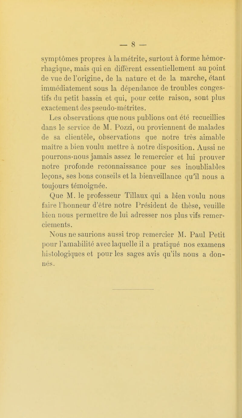 symptômes propres à lamétrite, surtout à forme hémor- rhagique, mais qui en diffèrent essentiellement au point de vue de l'origine, de la nature et de la marche, étant immédiatement sous la dépendance de troubles conges- tifs du petit bassin et qui, pour cette raison, sont plus exactement des pseudo-métrites. Les observations que nous publions ont été recueillies dans le service de M. Pozzi, ou proviennent de malades de sa clientèle, observations que notre très aimable maître a bien voulu mettre à notre disposition. Aussi ne pourrons-nous jamais assez le remercier et lui prouver notre profonde reconnaissance pour ses inoubliables leçons, ses bons conseils et la bienveillance qu''il nous a toujours témoignée. Que M. le professeur Tillaux qui a bien voulu nous faire l'honneur d'être notre Président de thèse, veuille bien nous permettre de lui adresser nos plus vifs remer- ciements. Nous ne saurions aussi trop remercier M. Paul Petit pour l'amabilité avec laquelle il a pratiqué nos examens liistologiques et pour les sages avis qu'ils nous a don- nés.