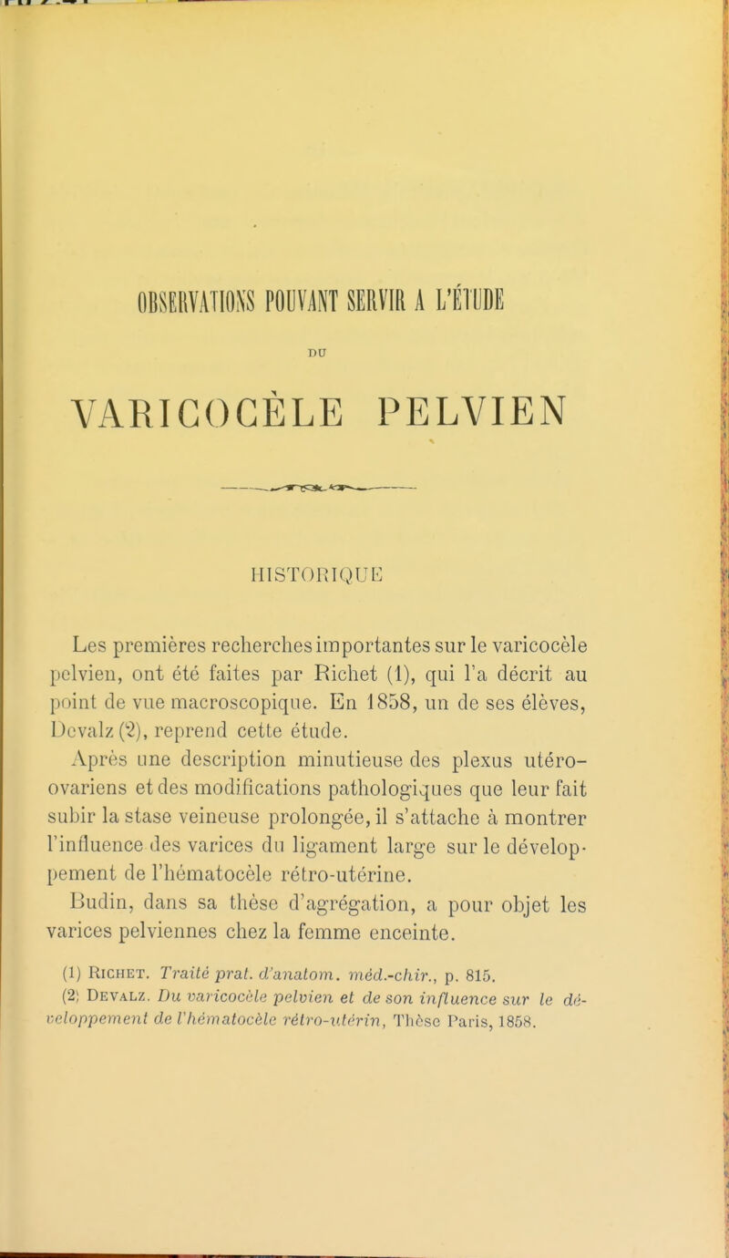 DU VARIGOGÈLE PELVIEN HISTORIQUE Les premières recherches importantes sur le varicocèle pelvien, ont été faites par Richet (1), qui l'a décrit au point de vue macroscopique. En 1858, un de ses élèves, Dcvalz C^), reprend cette étude. Après une description minutieuse des plexus utéro- ovariens et des modifications pathologiques que leur fait subir la stase veineuse prolongée, il s'attache à montrer l'influence des varices du ligament large sur le dévelop- pement de l'hématocèle rétro-utérine. Budin, dans sa thèse d'agrégation, a pour objet les varices pelviennes chez la femme enceinte. (1) Richet, Traité prat. d'anatom. méd.-cliir., p. 815. (2; Devalz. Du varicocèle pelvien et de son influence sur le dé- veloppement de Vhématocèle rétro-utérin, Thèse Paris, 1858.