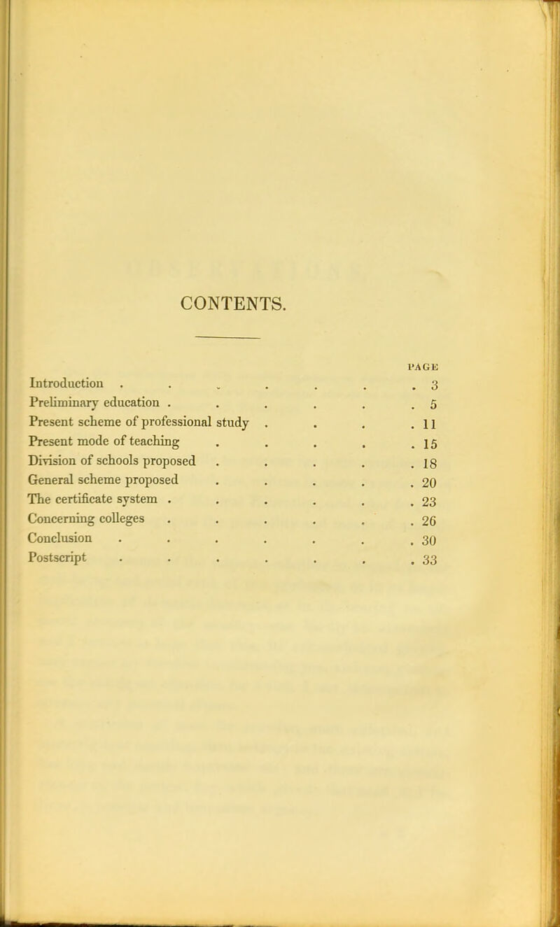 CONTENTS. PAGE Introduction . . . . . . .3 Preliminary education . . . . . .5 Present scheme of professional study . . . 11 Present mode of teaching . . . . .15 Division of schools proposed . . . . .18 General scheme proposed . . . . .20 The certificate system . . . . . .23 Concerning colleges . . . . . . 26 Conclusion . . . . . . ,30 Postscript . . . . . . .33