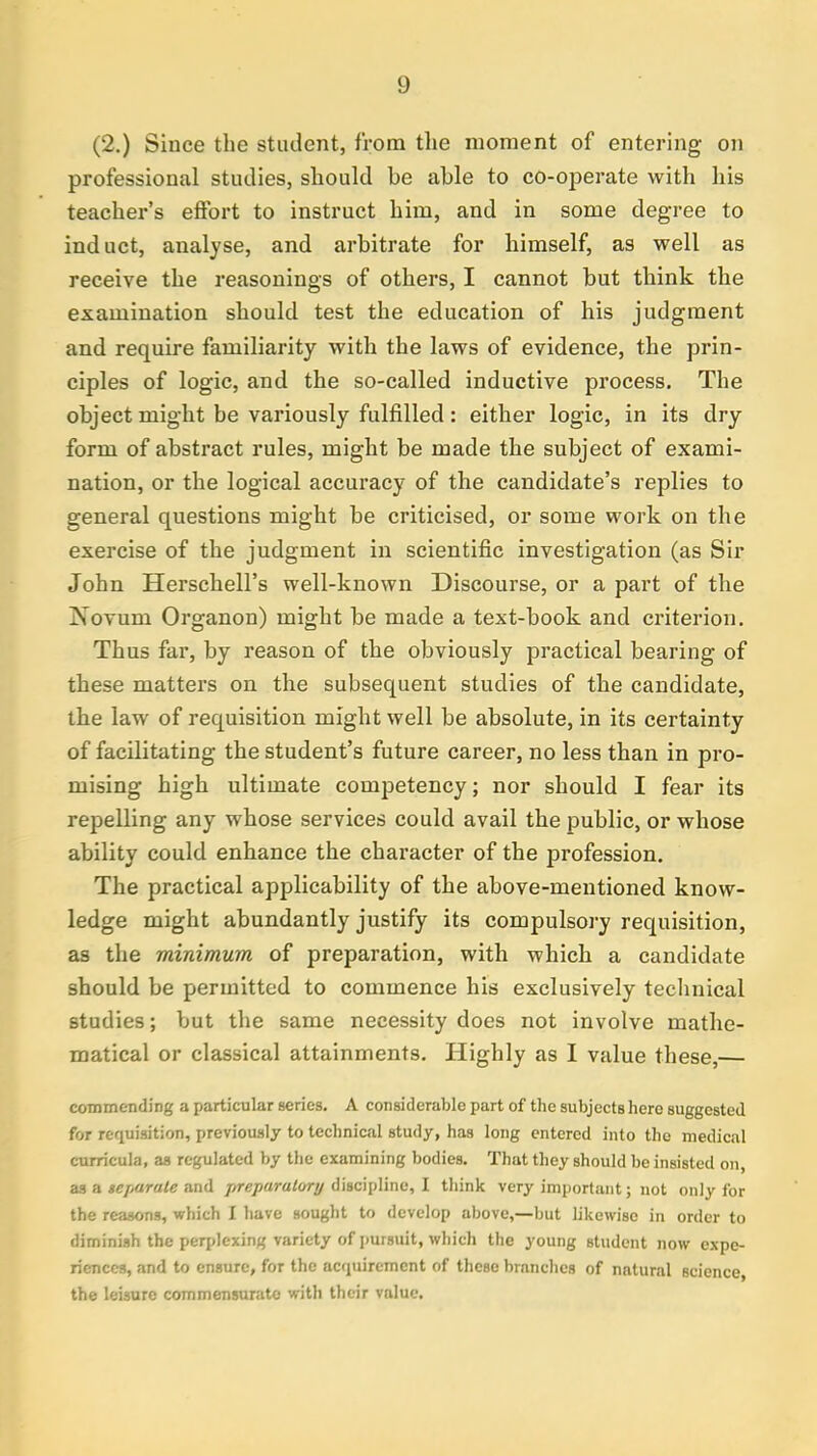 (2.) Since the student, from the moment of entering on professional studies, should be able to co-operate with his teacher's effort to instruct him, and in some degree to induct, analyse, and arbitrate for himself, as well as receive the reasonings of others, I cannot but think the examination should test the education of his judgment and require familiarity with the laws of evidence, the prin- ciples of logic, and the so-called inductive process. The object might be variously fulfilled: either logic, in its dry form of abstract rules, might be made the subject of exami- nation, or the logical accuracy of the candidate's replies to general questions might be criticised, or some work on the exercise of the judgment in scientific investigation (as Sir John Herschell's well-known Discourse, or a part of the Xovum Organon) might be made a text-book and criterion. Thus far, by reason of the obviously practical bearing of these matters on the subsequent studies of the candidate, the law of requisition might well be absolute, in its certainty of facilitating the student's future career, no less than in pro- mising high ultimate competency; nor should I fear its repelling any whose services could avail the public, or whose ability could enhance the character of the profession. The practical applicability of the above-mentioned know- ledge might abundantly justify its compulsory requisition, as the minimum of preparation, with which a candidate should be permitted to commence his exclusively technical studies; but the same necessity does not involve mathe- matical or classical attainments. Highly as I value these,— commending a particular series. A considerable part of the subjects hero suggested for requisition, previously to technical study, has long entered into the medical curricula, as regulated by the examining bodies. That they should be insisted on, as a separate and preparatory discipline, I think very important; not only for the reasons, which I have sought to develop above,—but likewise in order to diminish the perplexing variety of pursuit, which the young student now expe- riences, and to ensure, for the acquirement of these branches of nntural Bcience the leisure commensurate with their value.