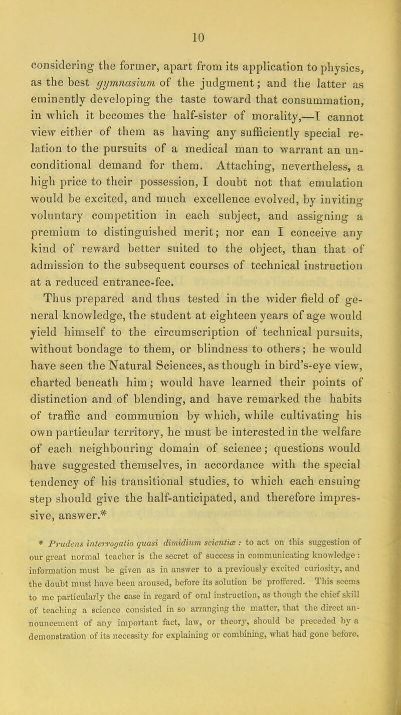 considering the former, apart from its application to physics, as the best gymnasium of the judgment; and the latter as eminently developing the taste toward that consummation, in which it becomes the half-sister of morality,—T cannot view either of them as having any sufficiently special re- lation to the pursuits of a medical man to warrant an un- conditional demand for them. Attaching, nevertheless, a high price to their possession, I doubt not that emulation would be excited, and much excellence evolved, by inviting voluntary competition in each subject, and assigning a premium to distinguished merit; nor can I conceive any kind of reward better suited to the object, than that of admission to the subsequent courses of technical instruction at a reduced entrance-fee. Thus prepared and thus tested in the wider field of ge- neral knowledge, the student at eighteen years of age would yield himself to the circumscription of technical pursuits, without bondage to them, or blindness to others; he would have seen the Natural Sciences, as though in bird's-eye view, charted beneath him; would have learned their points of distinction and of blending, and have remarked the habits of traffic and communion by which, while cultivating his own particular territory, he must be interested in the welfare of each neighbouring domain of science; questions would have suggested themselves, in accordance with the special tendency of his transitional studies, to which each ensuing step should give the half-anticipated, and therefore impres- sive, answer.* * Prudent interrogatio quasi dimidium scientics : to act on this suggestion of our great normal teacher is the secret of success in communicating knowledge : information must be given as in answer to a previously excited curiosity, and the doubt must have been aroused, before its solution be proffered. This seems to me particularly the case in regard of oral instruction, as though the chief skill of teaching a science consisted in so arranging the matter, that the direct an- nouncement of any important fact, law, or theory, should be preceded by a demonstration of its necessity for explaining or combining, what had gone before.