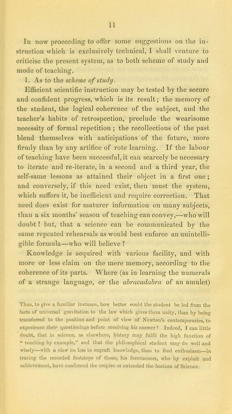 In now proceeding to offer some suggestions on the in- struction which is exclusively technical, I shall venture to criticise the present system, as to both scheme of study and mode of teaching. 1. As to the scheme of study. Efficient scientific instruction may be tested by the secure and confident progress, which is its result; the memory of the student, the logical coherence of the subject, and the teacher's habits of retrospection, preclude the wearisome necessity of formal repetition ; the recollections of the past blend themselves with anticipations of the future, more firmly than by any artifice of rote learning. If the labour of teaching have been successful, it can scarcely be necessary to iterate and re-iterate, in a second and a third year, the self-same lessons as attained their object in a first one ; and conversely, if this need exist, then must the system, which suffers it, be inefficient and require correction. That need does exist for maturer information on many subjects, than a six months' season of teaching can convey,—who will doubt? but, that a science can be communicated by the same repeated rehearsals as would best enforce an unintelli- gible formula—who will believe ? Knowledge is acquired with various facility, and with more or less claim on the mere memory, according to the coherence of its parts. Where (as in learning the numerals of a strange language, or the abracadabra of an amulet) Thus, to give a familiar instance, how better could the student be led from the facts of universal gravitation to the law which gives them unity, than by being transferred to the position and point of view of Newton's contemporaries, to experience their questionings before receiving his answer 1 Indeed, I can little doubt, that in science, as elsewhere, history may fulfil the high function of u teaching by example, and that the philosophical student may do well and wisely—with a view no legs to engraft knowledge, than to feed enthusiasm—in tracing the recorded footsteps of those, his forerunners, who by exploit and achievement, have confirmed the empire or extended the horizon of Science.