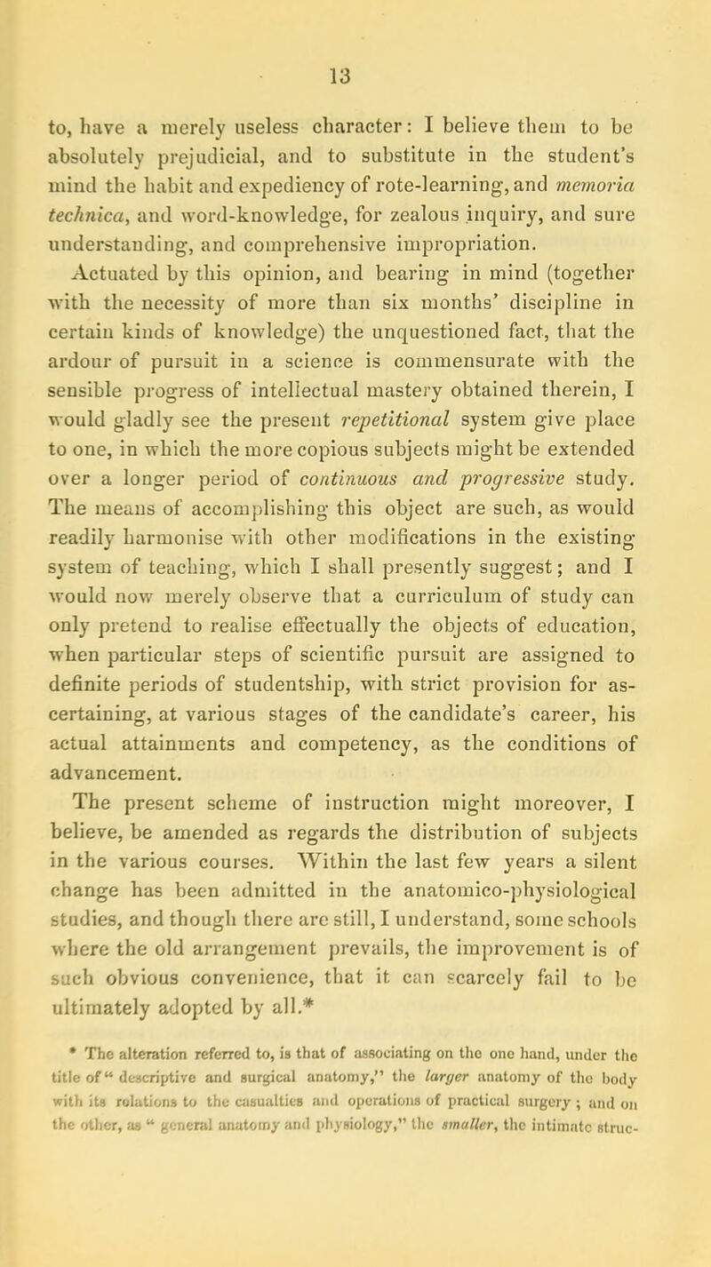 to, have a merely useless character: I believe them to be absolutely prejudicial, and to substitute in the student's mind the habit and expediency of rote-learning, and memoria technica, and word-knowledge, for zealous inquiry, and sure understanding, and comprehensive impropriation. Actuated by this opinion, and bearing in mind (together with the necessity of more than six months' discipline in certain kinds of knowledge) the unquestioned fact, that the ardour of pursuit in a science is commensurate with the sensible progress of intellectual mastery obtained therein, I would gladly see the present repetitional system give place to one, in which the more copious subjects might be extended over a longer period of continuous and progressive study. The means of accomplishing this object are such, as would readily harmonise with other modifications in the existing system of teaching, which I shall presently suggest; and I would now merely observe that a curriculum of study can only pretend to realise effectually the objects of education, when particular steps of scientific pursuit are assigned to definite periods of studentship, with strict provision for as- certaining, at various stages of the candidate's career, his actual attainments and competency, as the conditions of advancement. The present scheme of instruction might moreover, I believe, be amended as regards the distribution of subjects in the various courses. Within the last few years a silent change has been admitted in the anatomico-physiological studies, and though there are still, I understand, some schools where the old arrangement prevails, the improvement is of such obvious convenience, that it can scarcely fail to be ultimately adopted by all.* • The alteration referred to, is that of associating on the one hand, under the title of descriptive and surgical anatomy, the larger anatomy of the body with its relations to the casualties and operations of practical surgery ; and on the other, as  general anatomy anil physiology, the smaller, the intimate strut--