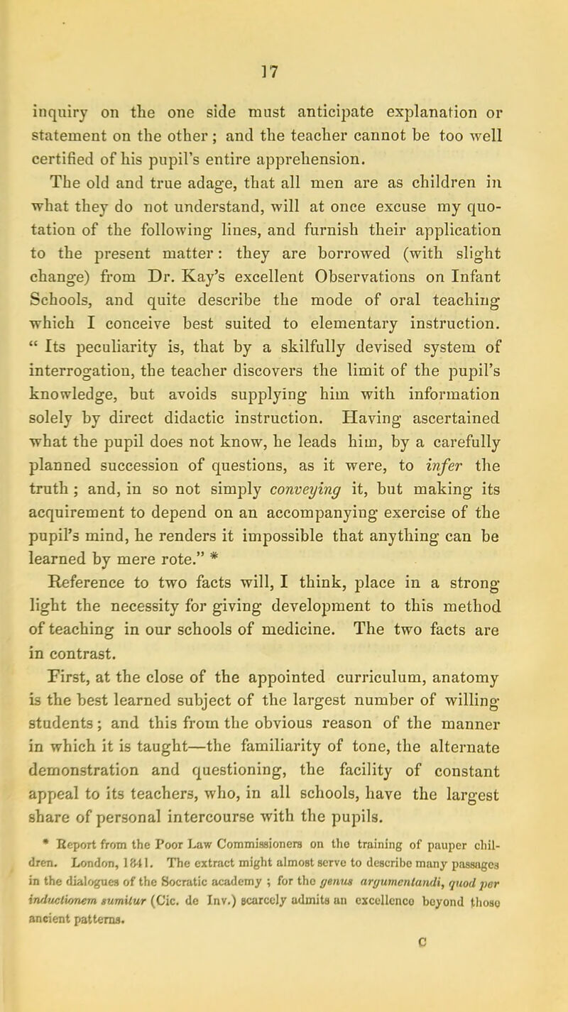 inquiry on the one side must anticipate explanation or statement on the other; and the teacher cannot be too well certified of his pupil's entire apprehension. The old and true adage, that all men are as children in what they do not understand, will at once excuse my quo- tation of the following lines, and furnish their application to the present matter: they are borrowed (with slight change) from Dr. Kay's excellent Observations on Infant Schools, and quite describe the mode of oral teaching which I conceive best suited to elementary instruction.  Its peculiarity is, that by a skilfully devised system of interrogation, the teacher discovers the limit of the pupil's knowledge, but avoids supplying him with information solely by direct didactic instruction. Having ascertained what the pupil does not know, he leads him, by a carefully planned succession of questions, as it were, to infer the truth ; and, in so not simply conveying it, but making its acquirement to depend on an accompanying exercise of the pupil's mind, he renders it impossible that anything can be learned by mere rote. * Reference to two facts will, I think, place in a strong light the necessity for giving development to this method of teaching in our schools of medicine. The two facts are in contrast. First, at the close of the appointed curriculum, anatomy is the best learned subject of the largest number of willing students; and this from the obvious reason of the manner in which it is taught—the familiarity of tone, the alternate demonstration and questioning, the facility of constant appeal to its teachers, who, in all schools, have the largest share of personal intercourse with the pupils. • Eeport from the Poor Law Commissioners on tho training of pauper chil- dren. London, 1841. The extract might almost serve to describe many passages in the dialogues of the Socratic academy ; for the geivis argumcntandi, quod per iruluclwnem sumitur (Cic. dc Inv.) scarcely admits an excellcnco beyond those- ancient patterns. C