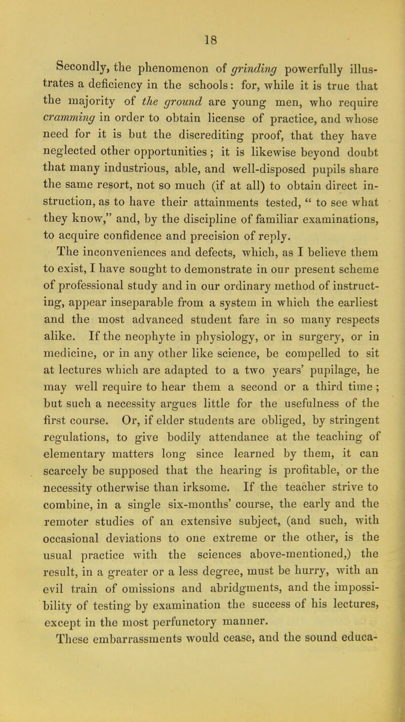 Secondly, the phenomenon of grinding powerfully illus- trates a deficiency in the schools: for, while it is true that the majority of the ground are young men, who require cramming in order to obtain license of practice, and whose need for it is but the discrediting proof, that they have neglected other opportunities ; it is likewise beyond doubt that many industrious, able, and well-disposed pupils share the same resort, not so much (if at all) to obtain direct in- struction, as to have their attainments tested,  to see what they know, and, by the discipline of familiar examinations, to acquire confidence and precision of reply. The inconveniences and defects, which, as I believe them to exist, I have sought to demonstrate in our present scheme of professional study and in our ordinary method of instruct- ing, appear insej)arable from a system in which the earliest and the most advanced student fare in so many respects alike. If the neophyte in physiology, or in surgery, or in medicine, or in any other like science, be compelled to sit at lectures which are adapted to a two years' pupilage, he may well require to hear them a second or a third time ; but such a necessity argues little for the usefulness of the first course. Or, if elder students are obliged, by stringent regulations, to give bodily attendance at the teaching of elementary matters long since learned by them, it can scarcely be supposed that the hearing is profitable, or the necessity otherwise than irksome. If the teacher strive to combine, in a single six-months' course, the early and the remoter studies of an extensive subject, (and such, with occasional deviations to one extreme or the other, is the usual practice with the sciences above-mentioned,) the result, in a greater or a less degree, must be hurry, with an evil train of omissions and abridgments, and the impossi- bility of testing by examination the success of his lectures, except in the most perfunctory manner. These embarrassments would cease, and the sound educa-