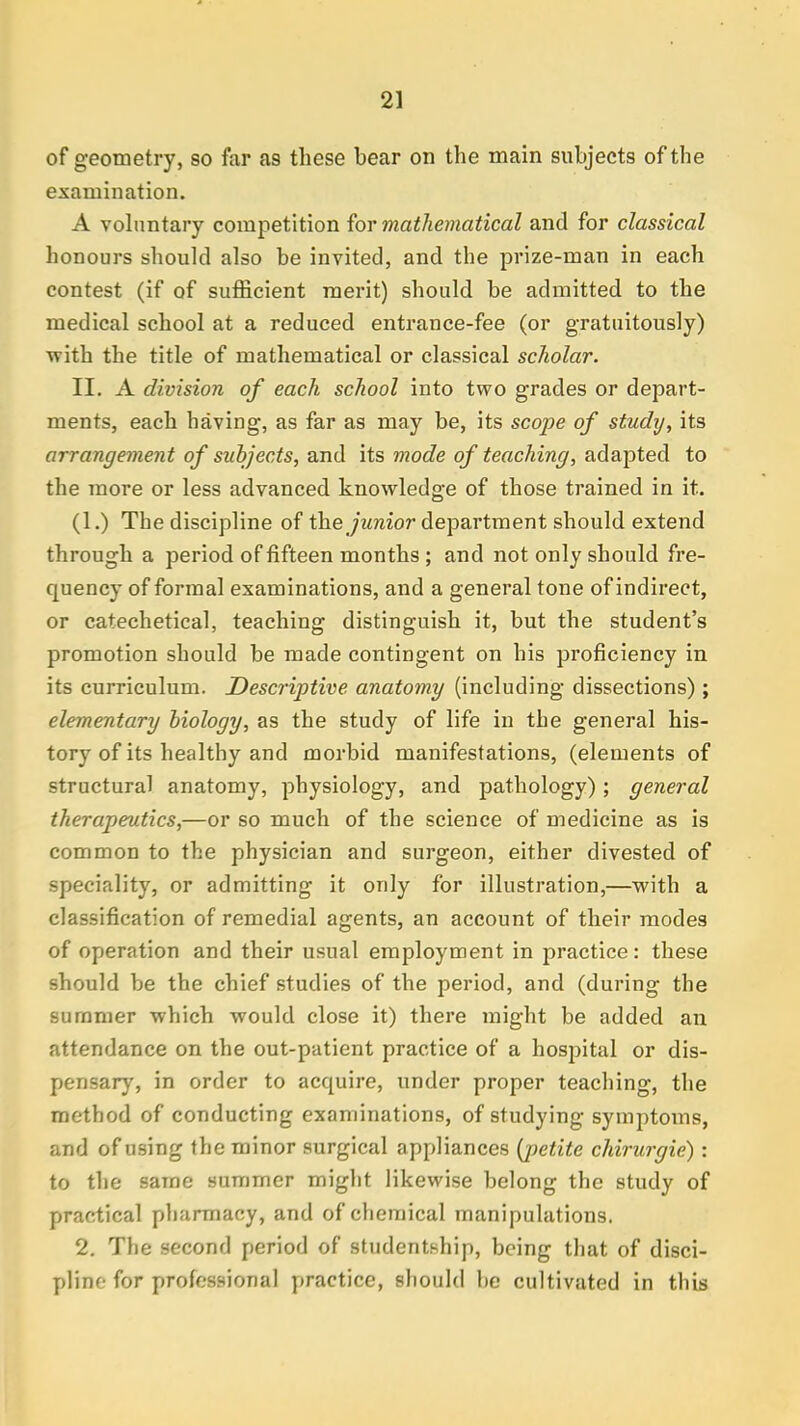 of geometry, so far a9 these bear on the main subjects of the examination. A voluntary competition for mathematical and for classical honours should also be invited, and the prize-man in each contest (if of sufficient merit) should be admitted to the medical school at a reduced entrance-fee (or gratuitously) with the title of mathematical or classical scholar. II. A division of each school into two grades or depart- ments, each having, as far as may be, its scope of study, its arrangement of subjects, and its mode of teaching, adapted to the more or less advanced knowledge of those trained in it. (1.) The discipline of the junior department should extend through a period of fifteen months ; and not only should fre- quency of formal examinations, and a general tone of indirect, or catechetical, teaching distinguish it, but the student's promotion should be made contingent on his proficiency in its curriculum. Descriptive anatomy (including dissections) ; elementary biology, as the study of life in the general his- tory of its healthy and morbid manifestations, (elements of structural anatomy, physiology, and pathology); general therapeutics,—or so much of the science of medicine as is common to the physician and surgeon, either divested of speciality, or admitting it only for illustration,—with a classification of remedial agents, an account of their modes of operation and their usual employment in practice: these should be the chief studies of the period, and (during the summer which would close it) there might be added an attendance on the out-patient practice of a hospital or dis- pensary, in order to acquire, under proper teaching, the method of conducting examinations, of studying symptoms, and of using the minor surgical appliances (j)etite chirurgie): to the same summer might likewise belong the study of practical pharmacy, and of chemical manipulations. 2. The second period of studentship, being that of disci- pline for professional practice, should be cultivated in this