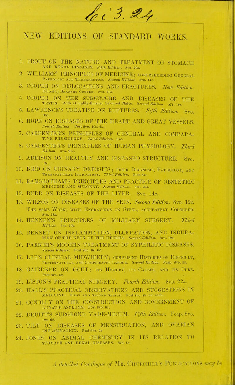 4c NEW EDITIONS OF STANDARD WORKS. 1. PKOUT ON THK NATURE AND TREATMENT OF STOMACH AND RENAL DISEASES. Fifth Edition. 8vo. 20«. 2. WILLIAMS' PRINCIPLES OF MEDICINE; comprehending General PATnoLOGY AND TuEBAFEnTics. Sccoiid Edition. 8vo. I4s. 3. COOPER ON DISLOCATIONS AND FRACTURES. New Edition. Edited by Bransby Cooper. 8vo. 20s. 4. COOPER ON THE STRUOTUnE AND DISEASES OF THE TESTIS. Witli 24 highly-finished Coloured Plates. Second Editioti. ^i. lOs. 5. LAWRENCE'S TREATISE ON RUPTURES. Fifih EcUlioyi. 8vo. l6s. G. HOPE ON DISEASES OF THE HEART AND GREAT VESSELS. Fourth Edition. Post 8vo. 10s. erf. 7. CARPENTER'S PRINCIPLES OF GENERAL AND COMPARA- TIVE PHYSIOLOGY. Third Edition. 8vo. 8. CARPENTER'S PRINCIPLES OF HUMAN PHYSIOLOGY. Third Edition. 8vo. 2Is. 9. ADDISON ON HEALTHY AND DISEASED STRUCTURE. 8vo. 12s. 10. BIRD ON URINARY DEPOSITS; their Diagnosis, Pathology, and Therapeutical Indications. Third Edition. Post 8vo. 11. RAMSBOTHAM'S PRINCIPLES AND PRACTICE OF OBSTETRIC MEDICINE and surgery. Second Edition. 8vo. 22«. 12. BUDD ON DISEASES OF THE LIVER. 8vo. 145. 13. WILSON ON DISEASES OF THE SKIN. Second Edition. 8vo. 12*. The same Work, with Engravings on Steel, accurately Coloured. 8vo. 28s. 14. HENNEN'S principles of military surgery. Tldrd Edition. 8vo. l6s. 15. bennet on inflammation, ulceration, and indura- tion OF the NECK OF THE UTERUS. Second Edition. 8vo. 12s. 16. PARKER'S MODERN TREATMENT OF SYPHILITIC DISEASES. Second Edition. Post 8vo. 6s. 6d. 17. LEE'S CLINICAL MIDWIFERY; comprising Histories of Difficult,. Preternatural, and Complicated Labour. Second Edition. Fcap. 8vo. 5s. 18. GAIRDNER ON GOUT; its History, its Causes, and its Cure. Post 8vo. 6s. 19. LISTON'S PRACTICAL SURGERY. Fourth Edition. 8vo. 22s. 20. HALL'S PRACTICAL OBSERVATIONS AND SUGGESTIONS IN MEDICINE. First and Second Series. Post 8vo. 8.v. 6(/. each. 21. CONOLLY ON THE CONSTRUCTION AND GOVERNMENT OF LUNATIC ASYLUMS. Post 8vo. 6s. 22. DRUITT'S SURGEON'S VADE-MECUM. Fifth Edition. Fcap. 8vo. 12s. 6d. 23. TILT ON DISEASES OF MENSTRUATION, AND OVARIAN INFLAMMATION. Post 8vo. 6s. 24. JONES ON ANIMAL CHEMISTRY IN ITS RELATION TO STOMACH AND RENAL DISEASES. 8vo. B«. A detailed Cutaloijue f ^l u. Churchill's PLTBLicvnoxs may h,-