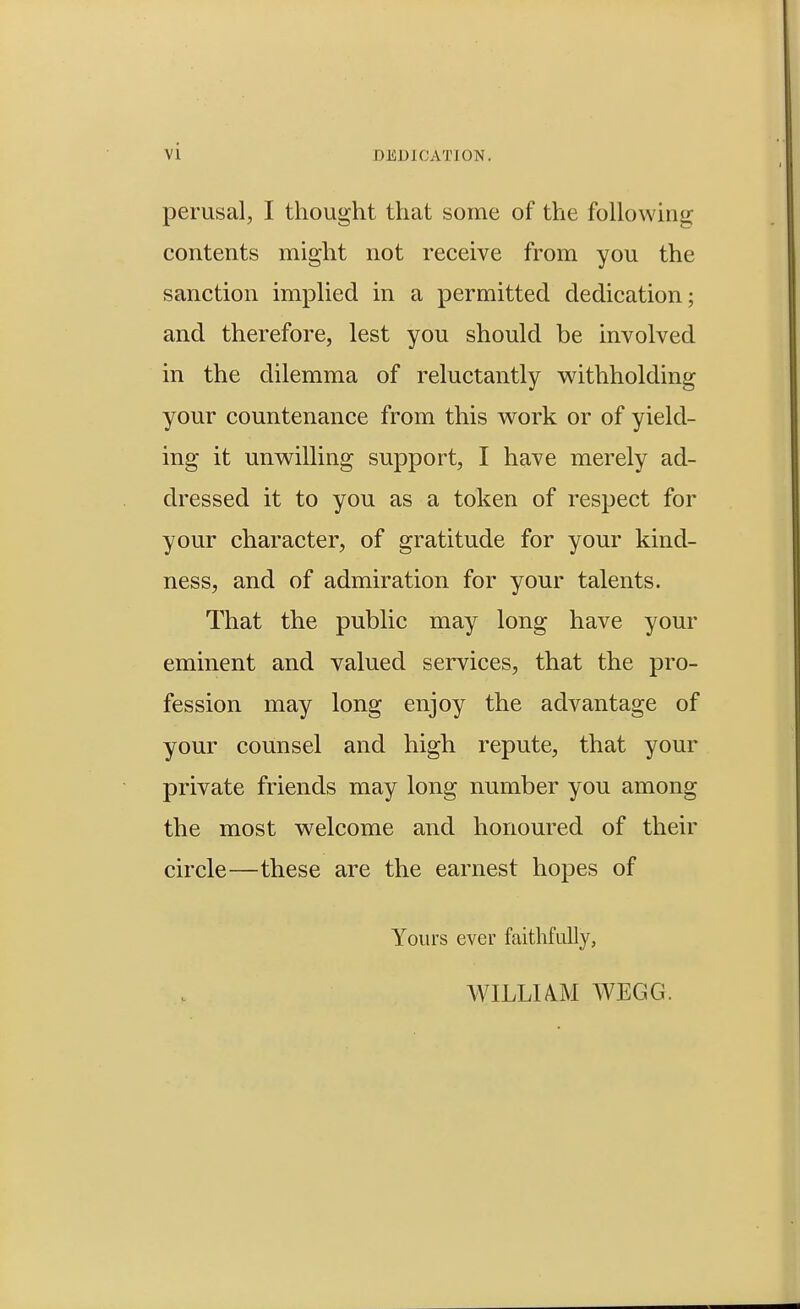 DEDICATION. perusal, I thought that some of the following contents might not receive from you the sanction implied in a permitted dedication; and therefore, lest you should be involved in the dilemma of reluctantly withholding your countenance from this work or of yield- ing it unwilling support, I have merely ad- dressed it to you as a token of respect for your character, of gratitude for your kind- ness, and of admiration for your talents. That the public may long have your eminent and valued services, that the pro- fession may long enjoy the advantage of your counsel and high repute, that your private friends may long number you among the most welcome and honoured of their circle—these are the earnest hopes of Yours ever faithfully, WILLUM WEGG.