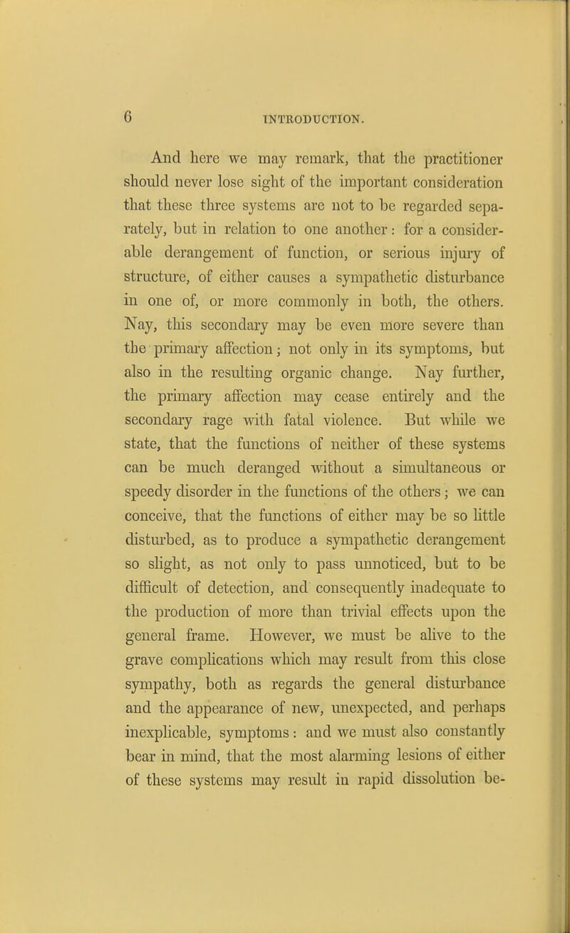 And here we may remark, that the practitioner should never lose sight of the important consideration that these three systems are not to be regarded sepa- rately, but in relation to one another: for a consider- able derangement of function, or serious injury of structure, of either causes a sympathetic disturbance in one of, or more commonly in both, the others. Nay, this secondary may be even more severe than the primaiy affection; not only in its symptoms, but also in the resulting organic change. Nay further, the primary affection may cease entirely and the secondary rage with fatal violence. But while we state, that the functions of neither of these systems can be much deranged without a simultaneous or speedy disorder in the functions of the others; we can conceive, that the functions of either may be so little distm'bed, as to produce a sympathetic derangement so slight, as not only to pass unnoticed, but to be difficult of detection, and consequently inadequate to the production of more than trivial effects upon the general frame. However, we must be alive to the grave complications which may result from this close sympathy, both as regards the general distm-bance and the appearance of new, unexpected, and perhaps inexplicable, symptoms : and we must also constantly bear in mind, that the most alarming lesions of either of these systems may result in rapid dissolution be-