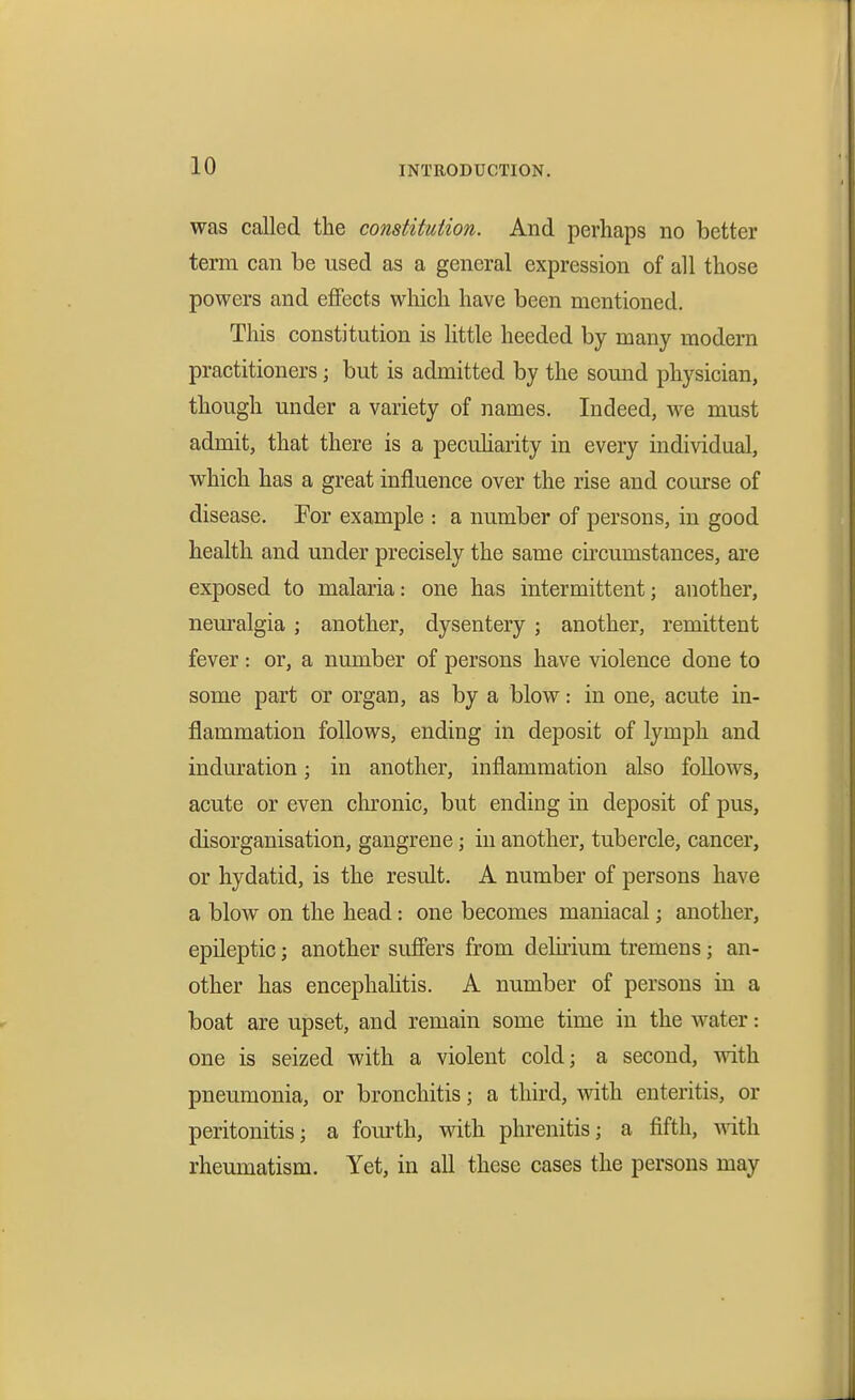 was called the constitution. And perhaps no better term can be used as a general expression of all those powers and effects wliich have been mentioned. This constitution is little heeded by many modern practitioners; but is admitted by the sound physician, though under a variety of names. Indeed, we must admit, that there is a peculiarity in every individual, which has a great influence over the rise and course of disease. For example : a number of persons, in good health and under precisely the same circumstances, are exposed to malaria: one has intermittent; another, nem'algia ; another, dysentery ; another, remittent fever: or, a number of persons have violence done to some part or organ, as by a blow: in one, acute in- flammation follows, ending in deposit of lymph and induration; in another, inflammation also follows, acute or even chronic, but ending in deposit of pus, disorganisation, gangrene; in another, tubercle, cancer, or hydatid, is the result. A number of persons have a blow on the head: one becomes maniacal; another, epileptic; another sufiers from delirium tremens; an- other has encephahtis. A number of persons in a boat are upset, and remain some time in the water: one is seized with a violent cold; a second, with pneumonia, or bronchitis; a third, with enteritis, or peritonitis; a fourth, with phrenitis; a fifth, rheumatism. Yet, in all these cases the persons may