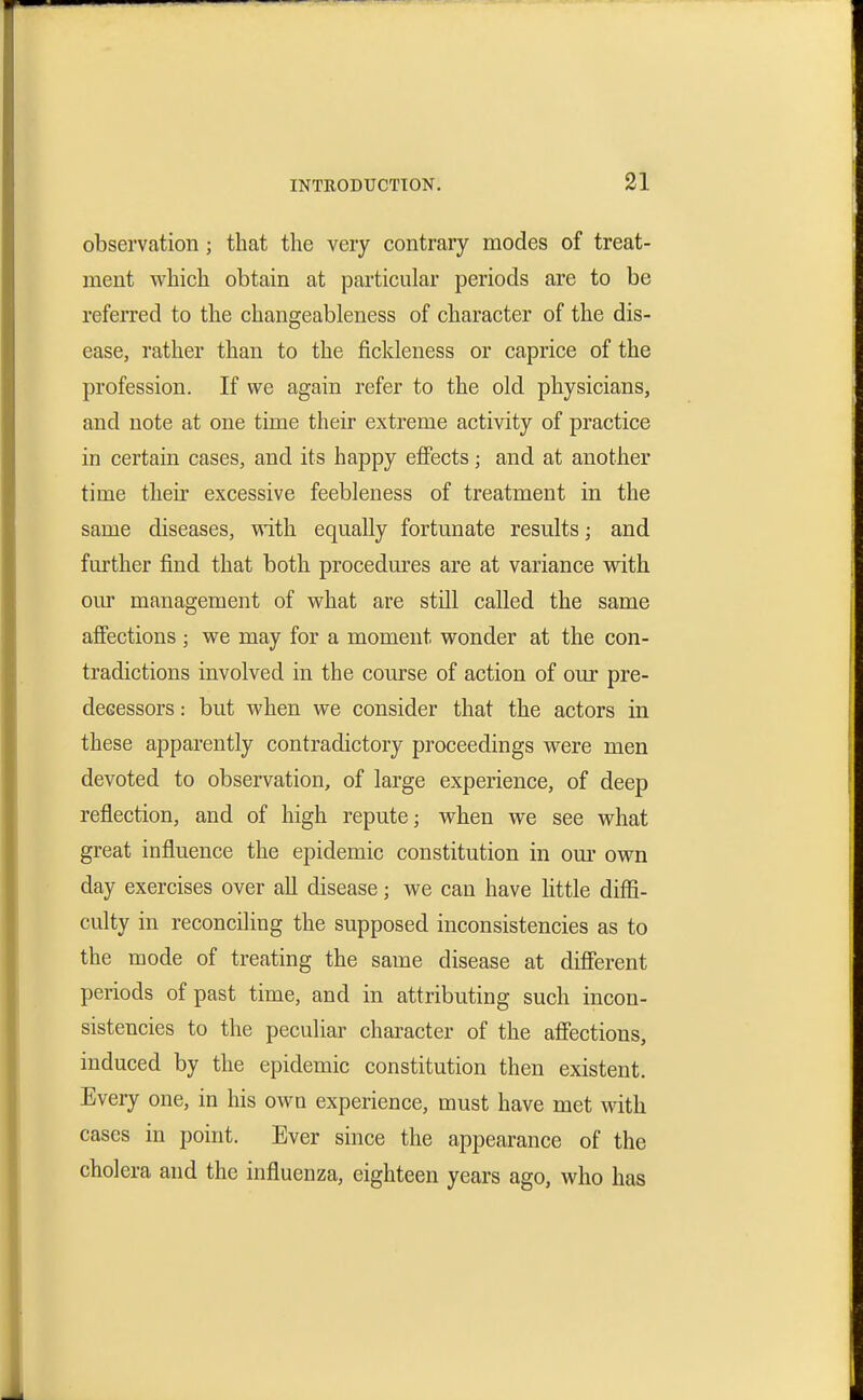 observation; that the very contrary modes of treat- ment which obtain at particular periods are to be referred to the changeableness of character of the dis- ease, rather than to the fickleness or caprice of the profession. If we again refer to the old physicians, and note at one time their extreme activity of practice in certain cases, and its happy effects; and at another time their excessive feebleness of treatment in the same diseases, ^^ith equally fortunate results; and further find that both procedures are at variance with our management of what are still called the same affections ; we may for a moment wonder at the con- tradictions involved in the course of action of our pre- decessors : but when we consider that the actors in these apparently contradictory proceedings were men devoted to observation, of large experience, of deep reflection, and of high repute; when we see what great influence the epidemic constitution in om* own day exercises over all disease; we can have little diffi- culty in reconciling the supposed inconsistencies as to the mode of treating the same disease at difierent periods of past time, and in attributing such incon- sistencies to the peculiar character of the afi'ections, induced by the epidemic constitution then existent. Every one, in his own experience, must have met with cases in point. Ever since the appearance of the cholera and the influenza, eighteen years ago, who has