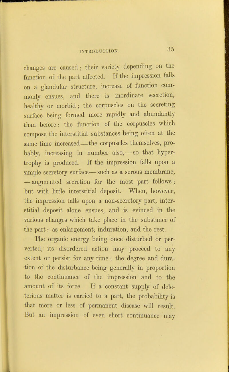 changes are caused ; their variety depending on the function of the part affected. If the impression falls on a glandular structm-e, increase of function com- monly ensues, and there is inordinate secretion, healthy or morbid; the corpuscles on the secreting sm-face being formed more rapidly and abundantly than before: the function of the corpuscles which compose the interstitial substances being often at the same time increased—the corpuscles themselves, pro- bably, increasing in number also, — so that hyper- trophy is produced. If the impression falls upon a simple secretory surface—such as a serous membrane, — augmented secretion for the most part follows; but with little interstitial deposit. When, however, the impression falls upon a non-secretory part, inter- stitial deposit alone ensues, and is evinced in the various changes which take place in the substance of the part: as enlargement, induration, and the rest. The organic energy being once disturbed or per- verted, its disordered action may proceed to any extent or persist for any time ; the degree and dura- tion of the disturbance being generally in proportion to the continuance of the impression and to the amount of its force. If a constant supply of dele- terious matter is carried to a part, the probability is that more or less of permanent disease will result. But an impression of even short continuance may