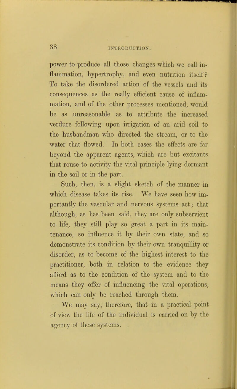 power to produce all those changes which we call in- flaramation, hypertrophy, and even nutrition itself? To take the disordered action of the vessels and its consequences as the really efficient cause of inflam- mation, and of the other processes mentioned, would be as unreasonable as to attribute the increased verdure following upon irrigation of an arid soil to the husbandman who directed the stream, or to the water that flowed. In both cases the effects are far beyond the apparent agents, which are but excitants that rouse to activity the vital principle lying dormant in the soil or in the part. Such, then, is a shght sketch of the manner in which disease takes its rise. We have seen how im- portantly the vascular and nervous systems act; that although, as has been said, they are only subservient to hfe, they still play so great a part in its main- tenance, so influence it by their own state, and so demonstrate its condition by their own tranquilhty or disorder, as to become of the highest interest to the practitioner, both in relation to the evidence they afford as to the condition of the system and to the means they offer of influencing the vital operations, which can only be reached through them. We may say, therefore, that in a practical point of view the Hfe of the individual is carried on by the agency of these systems.